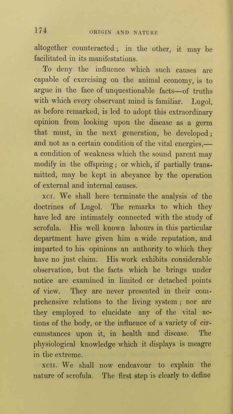 altogether counteracted; in the other, it may be facihtated in its manifestations. To deny the influence which such causes are capable of exercising on the animal economy, is to argue in the face of unquestionable facts—of truths with which every observant mind is familiar. Lugol, as before remarked, is led to adopt this extraordinary opinion from looking upon the disease as a germ that must, in the next generation, be developed; and not as a certain condition of the vital energies,— a condition of weakness which the sound parent may modify in the offspring; or which, if partially trans- mitted, may be kept in abeyance by the operation of external and internal causes. xci. We shall here terminate the analysis of the doctrines of Lugol. The remarks to which they have led are intimately connected with the study of scrofula. His well known labours in this particular department have given him a wide reputation, and imparted to his opinions an authority to which they have no just claim. His work exhibits considerable observation, but the facts which he brings under notice are examined in limited or detached points of view. They are never presented in their com- prehensive relations to the living system ; nor are they employed to elucidate any of the vital ac- tions of the body, or the influence of a variety of cir- cumstances upon it, in health and disease. The physiological knowledge Avhich it displays is meagre in the extreme. xcii. We shall now endeavour to explain the nature of scrofula. The first step is clearly to define