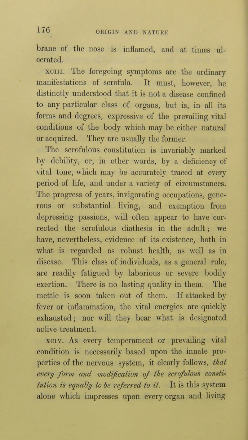brane of the nose is inflamed, and at times ul- cerated. xciii. The foregoing symptoms are the ordinary manifestations of scrofula. It must, however, be distinctly understood that it is not a disease confined to any particular class of organs, but is, in all its forms and degrees, expressive of the prevailing vital conditions of the body which may be either natural or acquired. They are usually the former. The scrofulous constitution is invariably marked by debility, or, in other words, by a deficiency of vital tone, which may be accurately traced at every period of life, and under a variety of circumstances. The progress of years, invigorating occupations, gene- rous or substantial living, and exemption from depressing passions, will often appear to have cor- rected the scrofulous diathesis in the adult; we have, nevertheless, evidence of its existence, both in what is regarded as robust health, as well as in disease. This class of individuals, as a general rule, are readily fatigued by laborious or severe bodily exertion. There is no lasting quality in them. The mettle is soon taken out of them. If attacked by fever or inflammation, the vital energies are quickly exhausted; nor will they bear what is designated active treatment. xciv. As every temperament or prevailing vital condition is necessarily based upon the innate pro- perties of the nervous system, it clearly follows, that every form and modification of the scrofuloiis consti- tution is equally to be referred to it. It is this system alone which impresses upon every organ and living