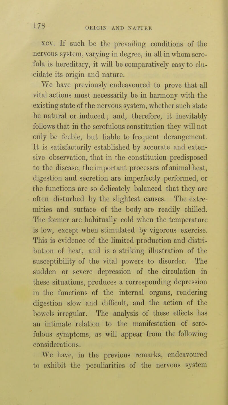 xcv. If such be the prevailing conditions of the nervous system, varying in degree, in all in whom scro- fula is hereditary, it will be comparatively easy to elu- cidate its origin and nature. We have previously endeavoured to prove that all vital actions must necessarily be in harmony with the existing state of the nervous system, whether such state be natural or induced; and, therefore, it inevitably follows that in the scrofulous constitution they will not only be feeble, but liable to frequent derangement. It is satisfactorily established by accurate and exten- sive observation, that in the constitution predisposed to the disease, the important processes of animal heat, digestion and secretion are imperfectly performed, or the functions are so delicately balanced that they are often disturbed by the slightest causes. The extre- mities and surface of the body are readily chilled. The former are habitually cold when the temperature is low, except when stimulated by vigorous exercise. This is evidence of the limited production and distri- bution of heat, and is a striking illustration of the susceptibility of the vital powers to disorder. The sudden or severe depression of the circulation in these situations, produces a corresponding depression in the functions of the internal organs, rendering digestion slow and difficult, and the action of the bowels irregular. The analysis of these effects has an intimate relation to the manifestation of scro- fulous symptoms, as will appear from the following considerations. We have, in the previous remarks, endeavoured to exhibit the peculiarities of the nervous system