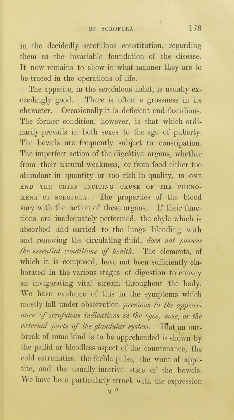 in the decidedly scrofulous constitution, regarding them as the invariable foundation of the disease. It now remains to show in what manner they are to be traced in the operations of life. The appetite, in the scrofulous habit, is usually ex- ceedingly good. There is often a grossness in its character. Occasionally it is deficient and fastidious. The former condition, however, is that which ordi- narily prevails in both sexes to the age of puberty. The bowels are frequently subject to constipation. The imperfect action of the digestive organs, whether from their natm^al weakness, or from food either too abundant in quantity or too rich in quality, is one AND THE CHIEF EXCITING CAUSE OF THE PHENO- MENA OF SCROFULA. The properties of the blood vary with the action of these organs. If their func- tions are inadequately performed, the chyle which is absorbed and carried to the lungs blending with and renewing the circulating fluid, does not possess the essential conditions of health. The elements, of which it is composed, have not been sufficiently ela* borated in the various stages of digestion to convey an invigorating vital stream throughout the body. We have evidence of this in the symptoms which mostly fall under observation previous to the appear- ance of scrofulous indications in the eyes, nose, or the external parts of the glandular system. TBat an out- break of some kind is to be apprehended is shown by the pallid or bloodless aspect of the countenance, the cold extremities, the feeble pulse, the want of appe- tite, and the usually inactive state of the bowels. We have been particularly struck with the expression