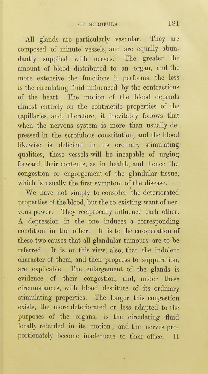All glands are particularly vascular. They are composed of minute vessels, and are equally abun- dantly supplied with nerves. The greater the amount of blood distributed to an organ, and the more extensive the functions it performs, the less is the circulating fluid influenced by the contractions of the heart. The motion of the blood depends almost entirely on the contractile properties of the capillaries, and, therefore, it inevitably follows that when the nervous system is more than usually de- pressed in the scrofulous constitution, and the blood likewise is deficient in its ordinary stimulating qualities, these vessels will be incapable of urging forward their contents, as in health, and hence the congestion or engorgement of the glandular tissue, which is usually the first symptom of the disease. We have not simply to consider the deteriorated properties of the blood, but the co-existing want of ner- vous power. They reciprocally influence each other. A depression in the one induces a corresponding condition in the other. It is to the co-operation of these two causes that all glandular tumours are to be referred. It is on this view, also, that the indolent character of them, and their progress to suppuration, are explicable. The enlargement of the glands is evidence of their congestion, and, under these circumstances, with blood destitute of its ordinary stimulating properties. The longer this congestion exists, the more deteriorated or less adapted to the purposes of the organs, is the circulating fluid locally retarded in its motion; and the nerves pro- portionately become inadequate to theii^ office. It