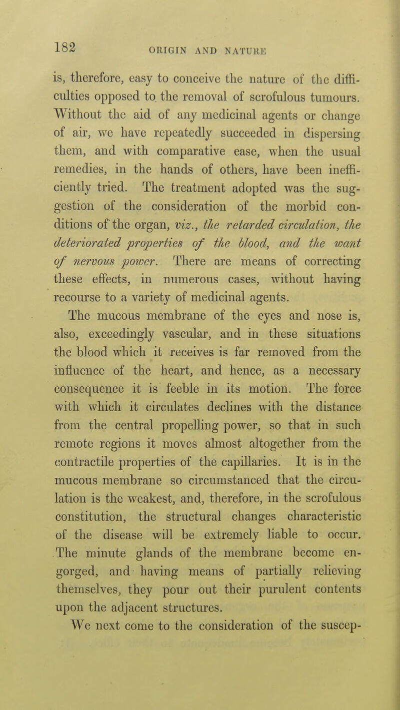is, therefore, easy to conceive the nature of the diffi- culties opposed to. the removal of scrofulous tumours. Without the aid of any medicinal agents or change of au', we have repeatedly succeeded in dispersing them, and with comparative ease, when the usual remedies, in the hands of others, have been ineffi- ciently tried. The treatment adopted was the sug- gestion of the consideration of the morbid con- ditions of the organ, viz., the retarded circulation, the deteriorated properties of the blood, and the want of nervous power. There are means of correcting these eflfects, in numerous cases, without having recourse to a variety of medicinal agents. The mucous membrane of the eyes and nose is, also, exceedingly vascular, and in these situations the blood which it receives is far removed from the influence of the heart, and hence, as a necessary consequence it is feeble in its motion. The force with which it circulates declines with the distance from the central propelling power, so that in such remote regions it moves almost altogether from the contractile properties of the capillaries. It is in the mucous membrane so circumstanced that the circu- lation is the weakest, and, therefore, in the scrofulous constitution, the structural changes characteristic of the disease will be extremely liable to occur. The minute glands of the membrane become en- gorged, and having means of partially relieving themselves, they pour out their pm'ulent contents upon the adjacent structures. We next come to the consideration of the suscep-