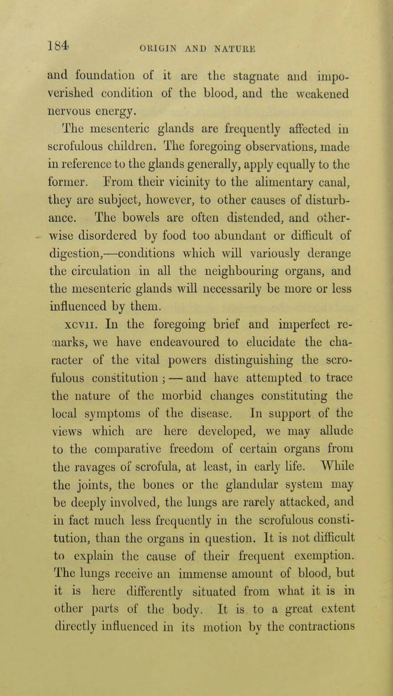 and foundation of it are the stagnate and impo- verished condition of the blood, and the weakened nervous energy. The mesenteric glands are frequently affected in scrofulous children. The foregoing observations, made in reference to the glands generally, apply equally to the former. From their vicinity to the alimentary canal, they are subject, however, to other causes of distm-b- ance. The bowels are often distended, and other- wise disordered by food too abundant or difficult of digestion,—conditions which will variously derange the circulation in all the neighboming organs, and the mesenteric glands will necessarily be more or less influenced by them. xcvii. In the foregoing brief and imperfect re- marks, we have endeavoured to elucidate the cha- racter of the vital powers distinguishing the scro- fulous constitution ; — and have attempted to trace the nature of the morbid changes constituting the local symptoms of the disease. In support of the views which are here developed, we may allude to the comparative freedom of certain organs from the ravages of scrofula, at least, in early life. While the joints, the bones or the glandular system may be deeply involved, the lungs are rarely attacked, and in fact much less frequently in the scrofulous consti- tution, than the organs in question. It is not difficult to explain the cause of their frequent exemption. The lungs receive an immense amount of blood, but it is here differently situated from what it is in other parts of the body. It is to a great extent directly influenced in its motion by the contractions