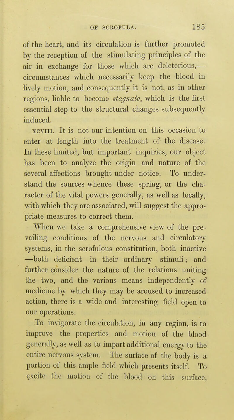 of the heart, and its circulation is further promoted by the reception of the stimulating principles of the air in exchange for those which are deleterious,— cii'cumstances which necessarily keep the blood in lively motion, and consequently it is not, as in other regions, liable to become stagnate, which is the first essential step to the structural changes subsequently induced. xcviii. It is not our intention on this occasion to enter at length into the treatment of the disease. In these limited, but important inquiries, our object has been to analyze the origin and natiu-e of the several affections brought under notice. To under- stand the som'ces whence these spring, or the cha- racter of the vital powers generally, as well as locally, with which they are associated, wiU suggest the appro- priate measures to correct them. When we take a comprehensive view of the pre- vailing conditions of the nervous and circulatory systems, in the scrofulous constitution, both inactive —both deficient in their ordinary stimuli; and fm-ther consider the nature of the relations uniting the two, and the various means independently of medicine by which they may be aroused to increased action, there is a wide and interesting field open to our operations. To invigorate the circulation, in any region, is to improve the properties and motion of the blood generally, as well as to impart additional energy to the entu-e nervous system. The surface of the body is a portion of this ample field which presents itself. To excite the motion of the blood on this sui-face.
