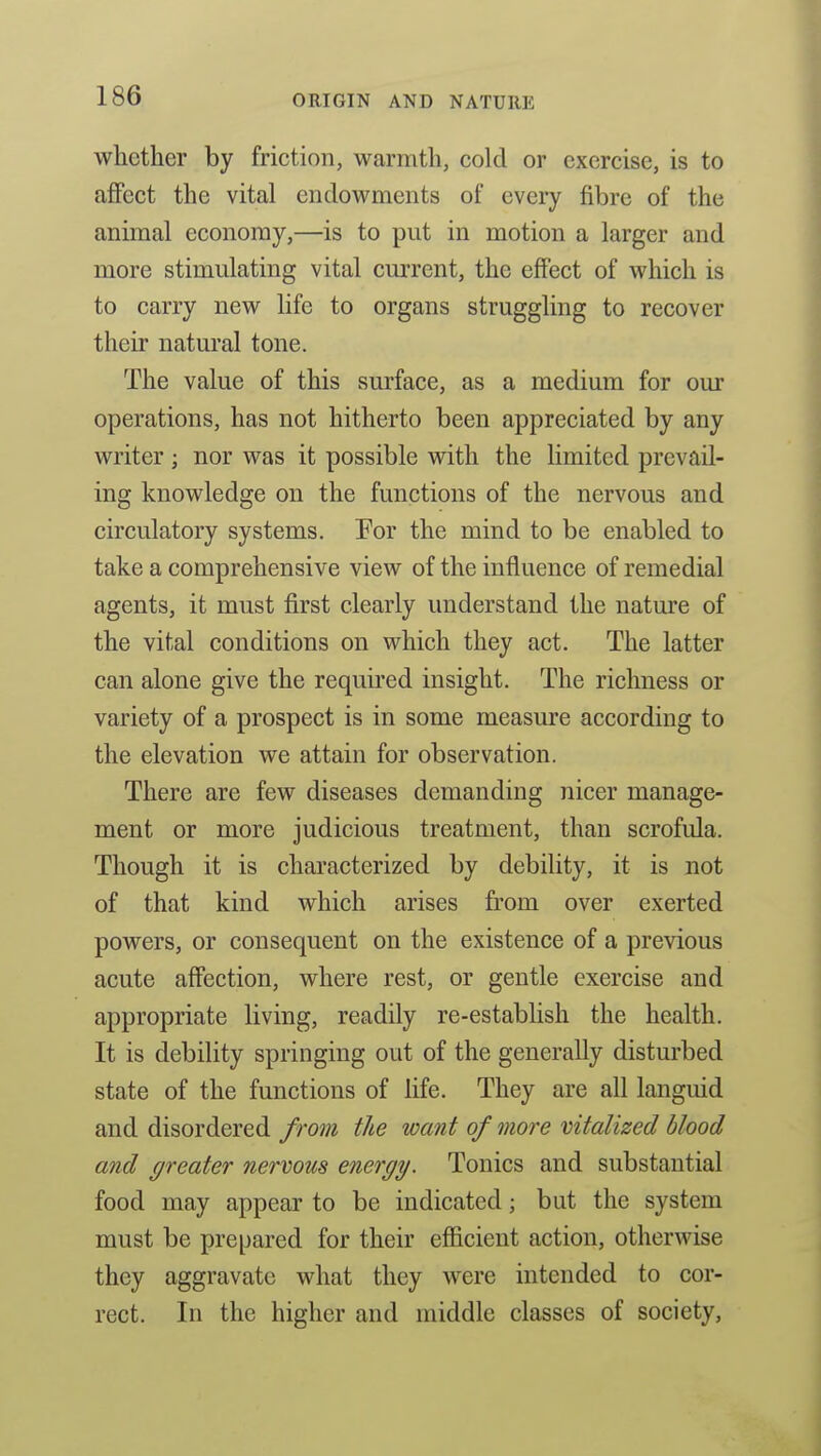 whether by friction, warmth, cold or exercise, is to affect the vital endowments of every fibre of the animal economy,—is to put in motion a larger and more stimulating vital current, the effect of which is to carry new life to organs struggling to recover their natural tone. The value of this surface, as a medium for our operations, has not hitherto been appreciated by any writer ; nor was it possible with the limited prevail- ing knowledge on the functions of the nervous and circulatory systems. For the mind to be enabled to take a comprehensive view of the influence of remedial agents, it must first clearly understand the nature of the vital conditions on which they act. The latter can alone give the requu'ed insight. The richness or variety of a prospect is in some measure according to the elevation we attain for observation. There are few diseases demanding nicer manage- ment or more judicious treatment, than scrofula. Though it is characterized by debility, it is not of that kind which arises from over exerted powers, or consequent on the existence of a previous acute affection, where rest, or gentle exercise and appropriate living, readily re-establish the health. It is debility springing out of the generally disturbed state of the functions of life. They are all languid and disordered from the want of more vitalized blood and greater nervous energy. Tonics and substantial food may appear to be indicated; but the system must be prepared for their efiicient action, otherwise they aggravate what they Avere intended to cor- rect. In the higher and middle classes of society,