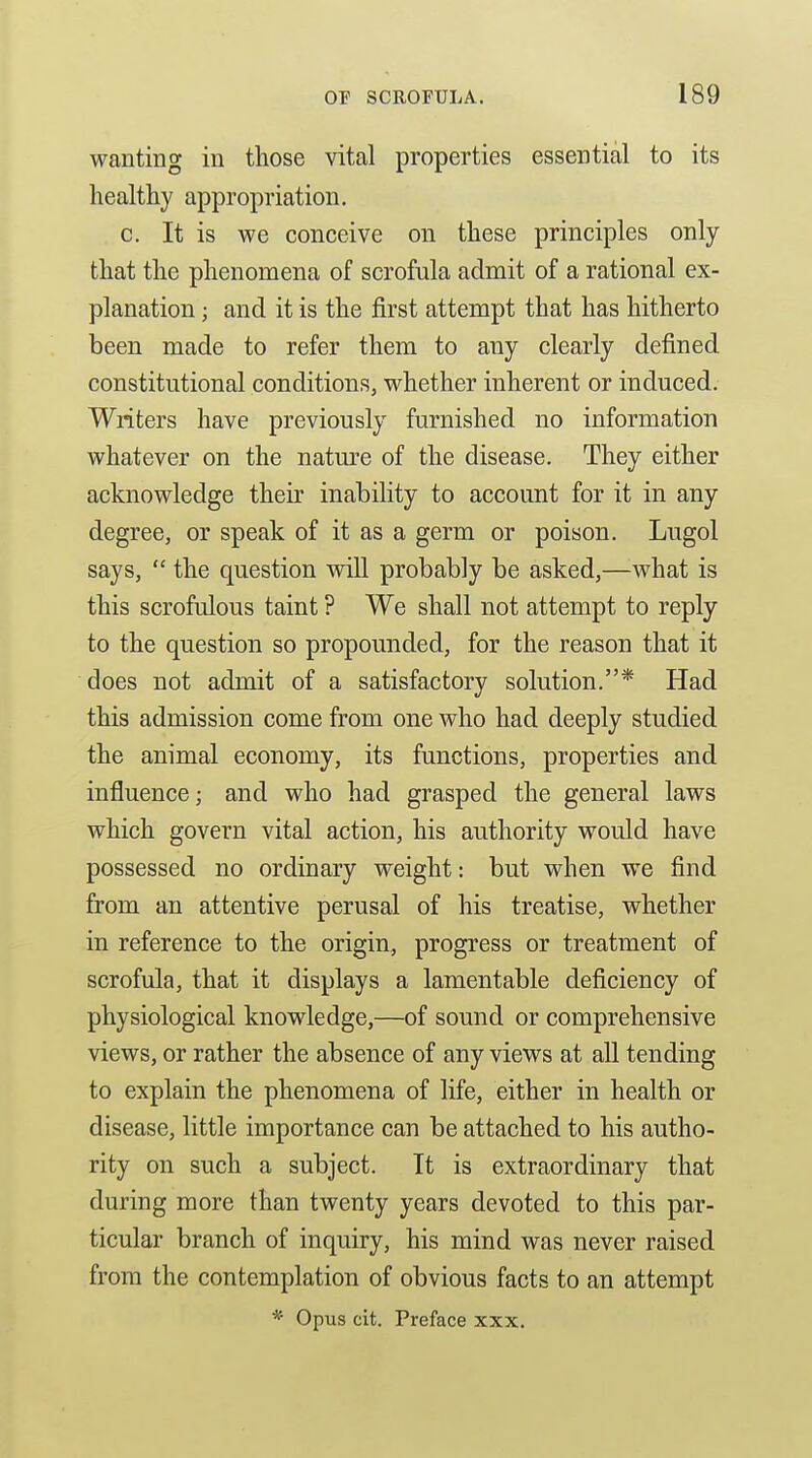 wanting in those vital properties essential to its healthy appropriation. c. It is we conceive on these principles only that the phenomena of scrofula admit of a rational ex- planation ; and it is the first attempt that has hitherto been made to refer them to any clearly defined constitutional conditions, whether inherent or induced. Writers have previously furnished no information whatever on the natm-e of the disease. They either acknowledge their inability to account for it in any degree, or speak of it as a germ or poison. Lugol says,  the question will probably be asked,—what is this scrofulous taint ? We shall not attempt to reply to the question so propounded, for the reason that it does not admit of a satisfactory solution.* Had this admission come from one who had deeply studied the animal economy, its functions, properties and influence; and who had grasped the general laws which govern vital action, his authority would have possessed no ordinary weight: but when we find from an attentive perusal of his treatise, whether in reference to the origin, progress or treatment of scrofula, that it displays a lamentable deficiency of physiological knowledge,—of sound or comprehensive views, or rather the absence of any views at all tending to explain the phenomena of life, either in health or disease, little importance can be attached to his autho- rity on such a subject. It is extraordinary that during more than twenty years devoted to this par- ticular branch of inquiry, his mind was never raised from the contemplation of obvious facts to an attempt * Opus cit. Preface xxx.