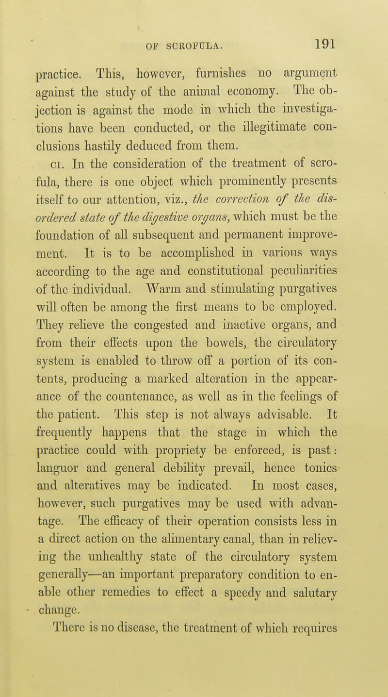 practice. This, however, furnishes no argument against the study of the animal economy. The ob- jection is against the mode in which the investiga- tions have been conducted, or the illegitimate con- clusions hastily deduced from them. CI. In the consideration of the treatment of scro- fula, there is one object which prominently presents itself to our attention, viz., the correction of the dis- ordered state of the digestive organs, which must be the foundation of aU subsequent and permanent improve- ment. It is to be accomplished in various ways according to the age and constitutional peculiarities of the individual. Warm and stimulating purgatives will often be among the first means to be employed. They relieve the congested and inactive organs, and from their efiects upon the bowels,, the circulatory system is enabled to throw off a portion of its con- tents, producing a marked alteration in the appear- ance of the countenance, as well as in the feelings of the patient. This step is not always advisable. It frequently happens that the stage in which the practice could with propriety be enforced, is past: languor and general debility prevail, hence tonics and alteratives may be indicated. In most cases, however, such purgatives may be used with advan- tage. The eflScacy of their operation consists less in a direct action on the aUmentary canal, than in reliev- ing the unhealthy state of the circulatory system generally—an important preparatory condition to en- able other remedies to effect a speedy and salutary change. There is no disease, the treatment of which requires