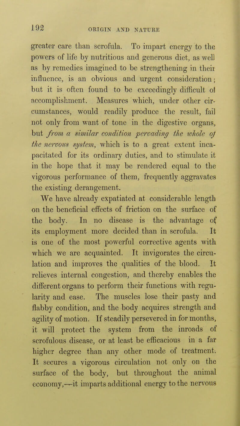 greater care than scrofula. To impart energy to the powers of life by nutritious and generous diet, as well as by remedies imagined to be strengthening in their influence, is an obvious and urgent consideration; but it is often found to be exceedingly difficult ol accomplishment. Measures which, under other cir- cumstances, would readily produce the result, fail not only from want of tone in the digestive organs, but from a similar condition pervading the whole oj the nervous system, whicb is to a great extent inca- pacitated for its ordinary duties, and to stimulate it in the hope that it may be rendered equal to the vigorous performance of them, frequently aggravates the existing derangement. We have already expatiated at considerable length on the beneficial effects of friction on the surface of the body. In no disease is the advantage of its employment more decided than in scrofula. It is one of the most powerful corrective agents with which we are acquainted. It invigorates the circu- lation and improves the qualities of the blood. It relieves internal congestion, and thereby enables the different organs to perform their functions with regu- larity and ease. The muscles lose their pasty and flabby condition, and the body acquires strength and agility of motion. If steadily persevered in for months, it will protect the system from the inroads of scrofulous disease, or at least be efficacious in a far higher degree than any other mode of treatment. It secures a vigorous circulation not only on the surface of the body, but throughout the animal economy,—it imparts additional energy to the nervous