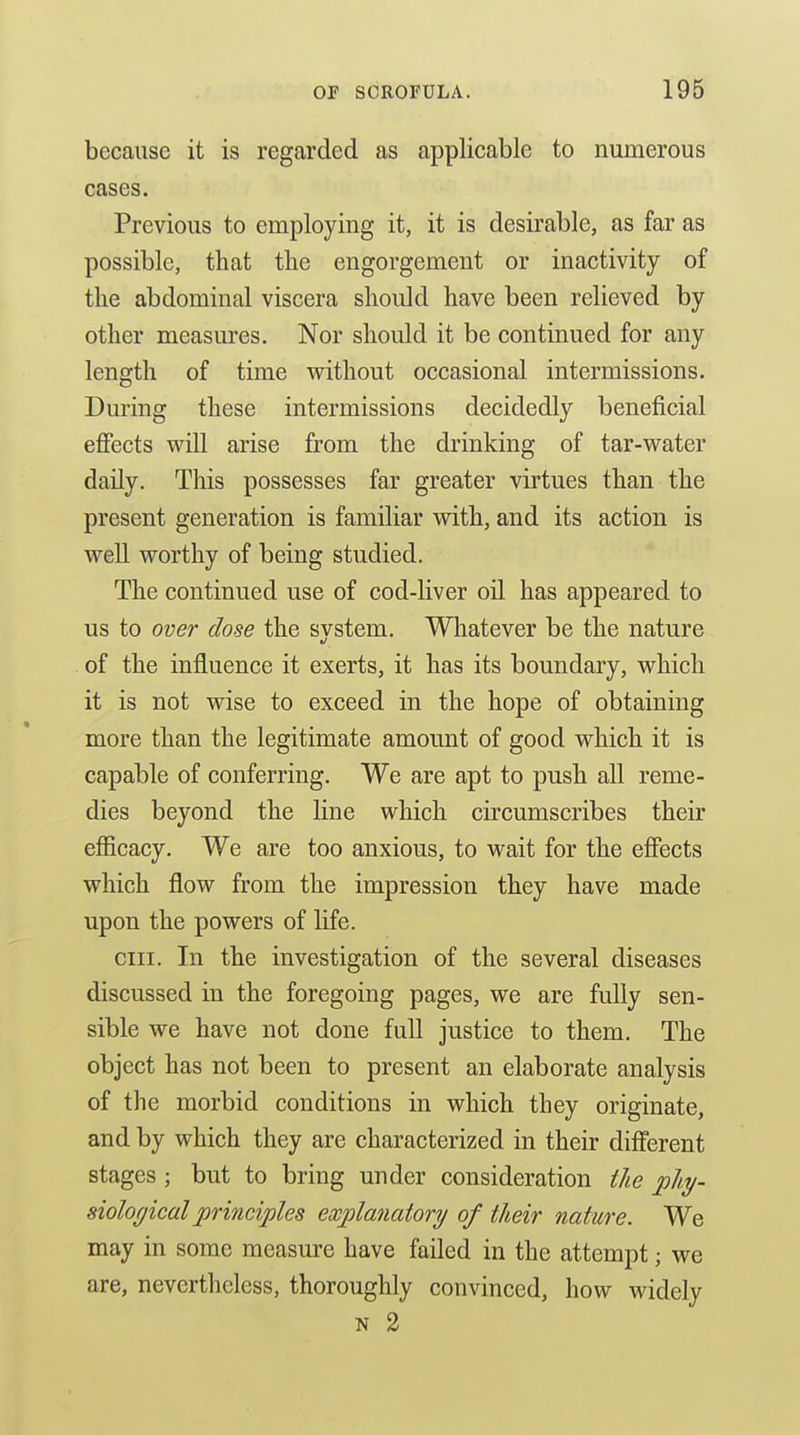 because it is regarded as applicable to numerous cases. Previous to employing it, it is desirable, as far as possible, that the engorgement or inactivity of the abdominal viscera should have been relieved by other measures. Nor should it be continued for any length of time without occasional intermissions. During these intermissions decidedly beneficial effects will arise from the drinking of tar-water daily. This possesses far greater virtues than the present generation is familiar with, and its action is well worthy of being studied. The continued use of cod-liver oil has appeared to us to over dose the svstem. Whatever be the nature of the influence it exerts, it has its boundary, which it is not wise to exceed in the hope of obtaining more than the legitimate amount of good which it is capable of conferring. We are apt to push all reme- dies beyond the line which circumscribes their efiicacy. We are too anxious, to wait for the effects which flow from the impression they have made upon the powers of life. cm. In the investigation of the several diseases discussed in the foregoing pages, we are fully sen- sible we have not done full justice to them. The object has not been to present an elaborate analysis of the morbid conditions in which they originate, and by which they are characterized in their different stages ; but to bring under consideration the phy- siological principles explanatory of their nature. We may in some measure have failed in the attempt; we are, nevertheless, thoroughly convinced, how widely N 2