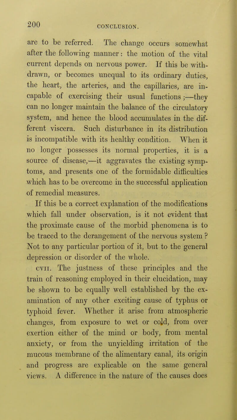 CONCLUSION. are to be referred. The change occurs somewhat after the following manner: the motion of the vital current depends on nervous power. If this be with- drawn, or becomes unequal to its ordinary duties, the heart, the arteries, and the capillaries, are in- capable of exercising their usual functions;—they can no longer maintain the balance of the circulatory system, and hence the blood accumulates in the dif- ferent viscera. Such disturbance in its distribution is incompatible with its healthy condition. When it no longer possesses its normal properties, it is a source of disease,—it aggravates the existing symp- toms, and presents one of the formidable difficulties which has to be overcome in the successful application of remedial measures. If this be a correct explanation of the modifications which faU under observation, is it not evident that the proximate cause of the morbid phenomena is to be traced to the derangement of the nervous system ? Not to any particular portion of it, but to the general depression or disorder of the whole. cvii. The justness of these principles and the train of reasoning employed in their elucidation, may be shown to be equally well established by the ex- amination of any other exciting cause of typhus or typhoid fever. Whether it arise from atmospheric changes, from exposure to wet or cold, from over exertion either of the mind or body, from mental anxiety, or from the unyielding irritation of the mucous membrane of the alimentary canal, its origin and progress are explicable on the same general views. A difference in the nature of the causes does