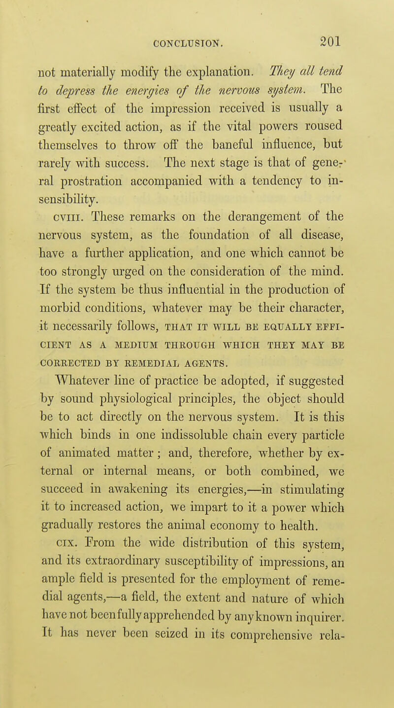 not materially modify the explanation. Tliey all tend to depress the energies of the nervmts system. The first efiect of the impression received is usually a greatly excited action, as if the vital powers roused themselves to throw off the baneful influence, but rarely with success. The next stage is that of gencr' ral prostration accompanied with a tendency to in- sensibility. cviii. Tliese remarks on the derangement of the nervous system, as the foundation of all disease, have a further application, and one which cannot be too strongly m'ged on the consideration of the mind. If the system be thus influential in the production of morbid conditions, whatever may be their character, it necessarily follows, that it will be equally effi- cient AS A MEDIUM THROUGH WHICH THEY MAY BE CORRECTED BY REMEDIAL AGENTS. Whatever line of practice be adopted, if suggested by sound physiological principles, the object should be to act directly on the nervous system. It is this which binds in one indissoluble chain every particle of animated matter; and, therefore, whether by ex- ternal or internal means, or both combined, we succeed in awakening its energies,—in stimulating it to increased action, we impart to it a power which gradually restores the animal economy to health. cix. From the wide distribution of this system, and its extraordinary susceptibility of impressions, an ample field is presented for the employment of reme- dial agents,—a field, the extent and nature of which have not been fully apprehended by any known inquirer. It has never been seized in its comprehensive rela-