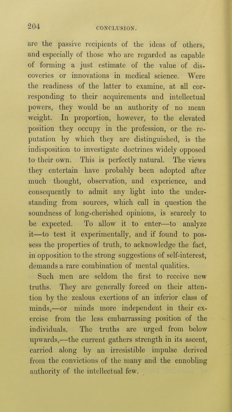 arc the passive recipients of the ideas of others, and especially of those who are regarded as capable of forming a just estimate of the value of dis- coveries or innovations in medical science. Were the readiness of the latter to examine, at all cor- responding to their acquirements and intellectual powers, they would be an authority of no mean weight. In proportion, however, to the elevated position they occupy in the profession, or the re- putation by which they are distinguished, is the indisposition to investigate doctrines widely opposed to their own. This is perfectly natural. The views they entertain have probably been adopted after much thought, observation, and experience, and consequently to admit any light into the under- standing from sources, M^hich call in question the soundness of long-cherished opinions, is scarcely to be expected. To allow it to enter—to analyze it—to test it experimentally, and if found to pos- sess the properties of truth, to acknowledge the fact, in opposition to the strong suggestions of self-interest, demands a rare combination of mental qualities. Such men are seldom the first to receive new truths. They are generally forced on their atten- tion by the zealous exertions of an inferior class of minds,—or minds more independent in their ex- ercise from the less embarrassing position of the individuals. The truths are m^ged from below upwards,—the current gathers strength in its ascent, carried along by an irresistible impulse derived from the convictions of the many and the ennobling authority of the intellectual few.