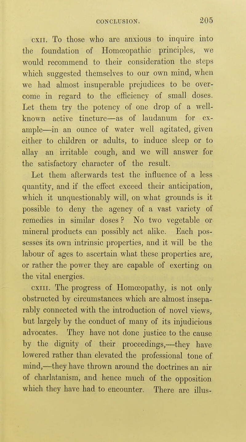 206 cxii. To those who are anxious to inquire into the foundation of HomcEopathic principles, we would recommend to their consideration the steps which suggested themselves to our own mind, when we had almost insuperable prejudices to be over- come in regard to the efficiency of small doses. Let them try the potency of one drop of a well- known active tincture—as of laudanum for ex- ample—^in an ounce of water well agitated, given either to children or adults, to induce sleep or to allay an irritable cough, and we will answer for the satisfactory character of the result. Let them afterwards test the influence of a less quantity, and if the effect exceed their anticipation, which it unquestionably will, on what grounds is it possible to deny the agency of a vast variety of remedies in similar doses ? No two vegetable or mineral products can possibly act alike. Each pos- sesses its own intrinsic properties, and it Avill be the labour of ages to ascertain what these properties are, or rather the power they are capable of exerting on the vital energies. cxiii. The progress of Homoeopathy, is not only obstructed by circumstances which are almost insepa- rably connected with the introduction of novel views, but largely by the conduct of many of its injudicious advocates. They have not done justice to the cause by the dignity of their proceedings,—they have lowered rather than elevated the professional tone of mind,—they have thrown around the doctrines an air of charlatanism, and hence much of the opposition which they have had to encounter. There are illus-