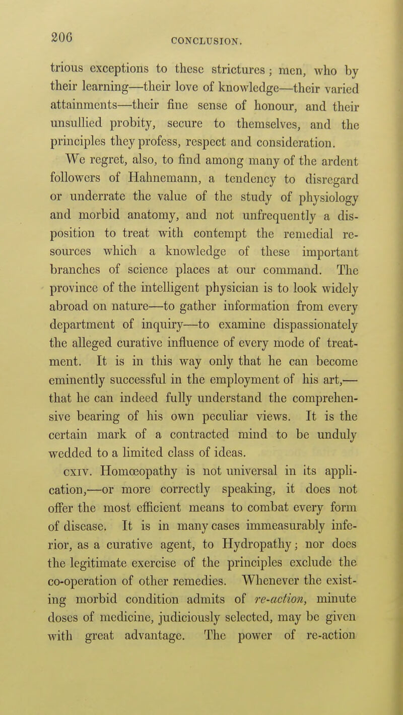 20G trious exceptions to these strictures ; men, who by their learning—their love of knowledge—their varied attainments—their fine sense of honour, and their unsullied probity, secure to themselves, and the principles they profess, respect and consideration. We regret, also, to find among many of the ardent followers of Hahnemann, a tendency to disregard or underrate the value of the study of physiology and morbid anatomy, and not unfrequently a dis- position to treat with contempt the remedial re- som'ces which a knowledge of these important branches of science places at our command. The province of the intelligent physician is to look widely abroad on nature—to gather information from every department of inquiry—to examine dispassionately the alleged curative influence of every mode of treat- ment. It is in this way only that he can become eminently successful in the employment of his art,— that he can indeed fully understand the comprehen- sive bearing of his own peculiar views. It is the certain mark of a contracted mind to be unduly wedded to a limited class of ideas. cxiv. Homoeopathy is not universal in its appli- cation,—or more correctly speaking, it does not offer the most efficient means to combat every form of disease. It is in many cases immeasurably infe- rior, as a curative agent, to Hydropathy; nor does the legitimate exercise of the principles exclude the co-operation of other remedies. Whenever the exist- ing morbid condition admits of re-action, minute doses of medicine, judiciously selected, may be given with great advantage. The power of re-action