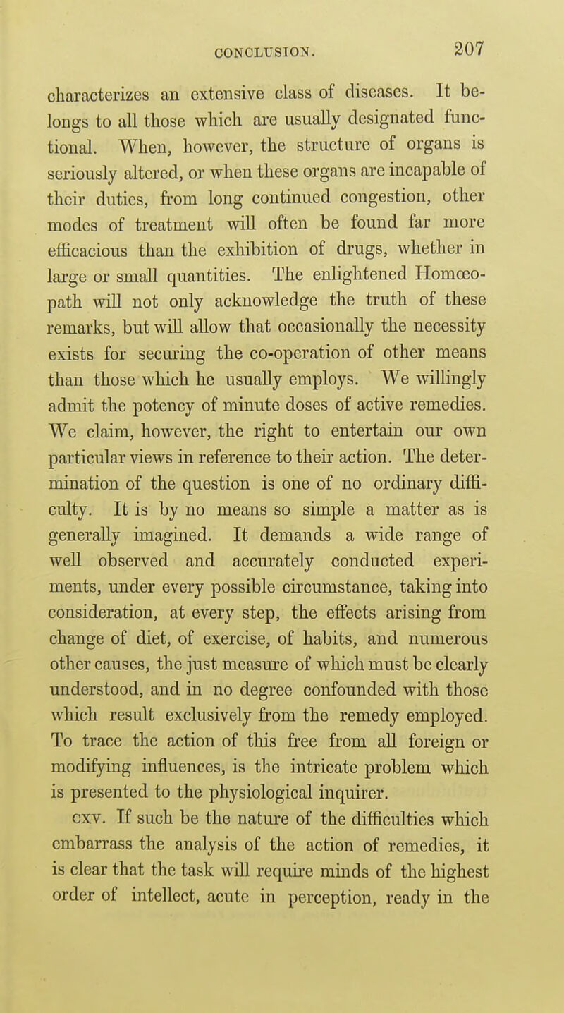 characterizes an extensive class of diseases. It be- longs to all those which are usually designated func- tional. When, however, the structure of organs is seriously altered, or when these organs are incapable of their duties, from long continued congestion, other modes of treatment will often be found far more efficacious than the exhibition of drugs, whether in large or small quantities. The enlightened Homoeo- path will not only acknowledge the truth of these remarks, but will allow that occasionally the necessity exists for securing the co-operation of other means than those which he usually employs. We willingly admit the potency of minute doses of active remedies. We claim, however, the right to entertain our own particular views in reference to their action. The deter- mination of the question is one of no ordinary diffi- culty. It is by no means so simple a matter as is generally imagined. It demands a wide range of well observed and accurately conducted experi- ments, under every possible circumstance, taking into consideration, at every step, the effects arising from change of diet, of exercise, of habits, and numerous other causes, the just measure of which must be clearly understood, and in no degree confounded with those which result exclusively from the remedy employed. To trace the action of this free from all foreign or modifying influences, is the intricate problem which is presented to the physiological inquirer. cxv. If such be the nature of the difficulties which embarrass the analysis of the action of remedies, it is clear that the task will require minds of the highest order of intellect, acute in perception, ready in the