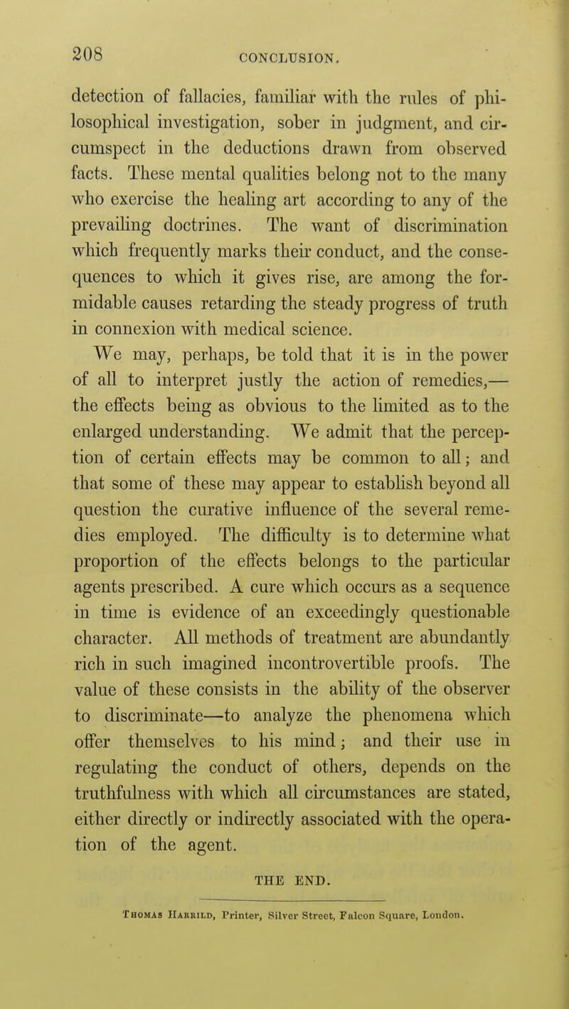 detection of fallacies, familiar with the rules of phi- losophical investigation, sober in judgment, and cir- cumspect in the deductions drawn from observed facts. These mental qualities belong not to the many who exercise the healing art according to any of the prevailing doctrines. The want of discrimination which frequently marks their conduct, and the conse- quences to which it gives rise, are among the for- midable causes retarding the steady progress of truth in connexion with medical science. We may, perhaps, be told that it is in the power of all to interpret justly the action of remedies,— the effects being as obvious to the limited as to the enlarged understanding. We admit that the percep- tion of certain effects may be common to all; and that some of these may appear to establish beyond all question the curative influence of the several reme- dies employed. The difficulty is to determine what proportion of the effects belongs to the particular agents prescribed. A cure which occurs as a sequence in time is evidence of an exceedingly questionable character. All methods of treatment are abundantly rich in such imagined incontrovertible proofs. The value of these consists in the ability of the observer to discriminate—to analyze the phenomena which offer themselves to his mind; and their use in regulating the conduct of others, depends on the truthfulness with which all circumstances are stated, either directly or indu'ectly associated with the opera- tion of the agent. THE END. Thomas Hahbild, Printer, Silver Street, Falcon Square, London.