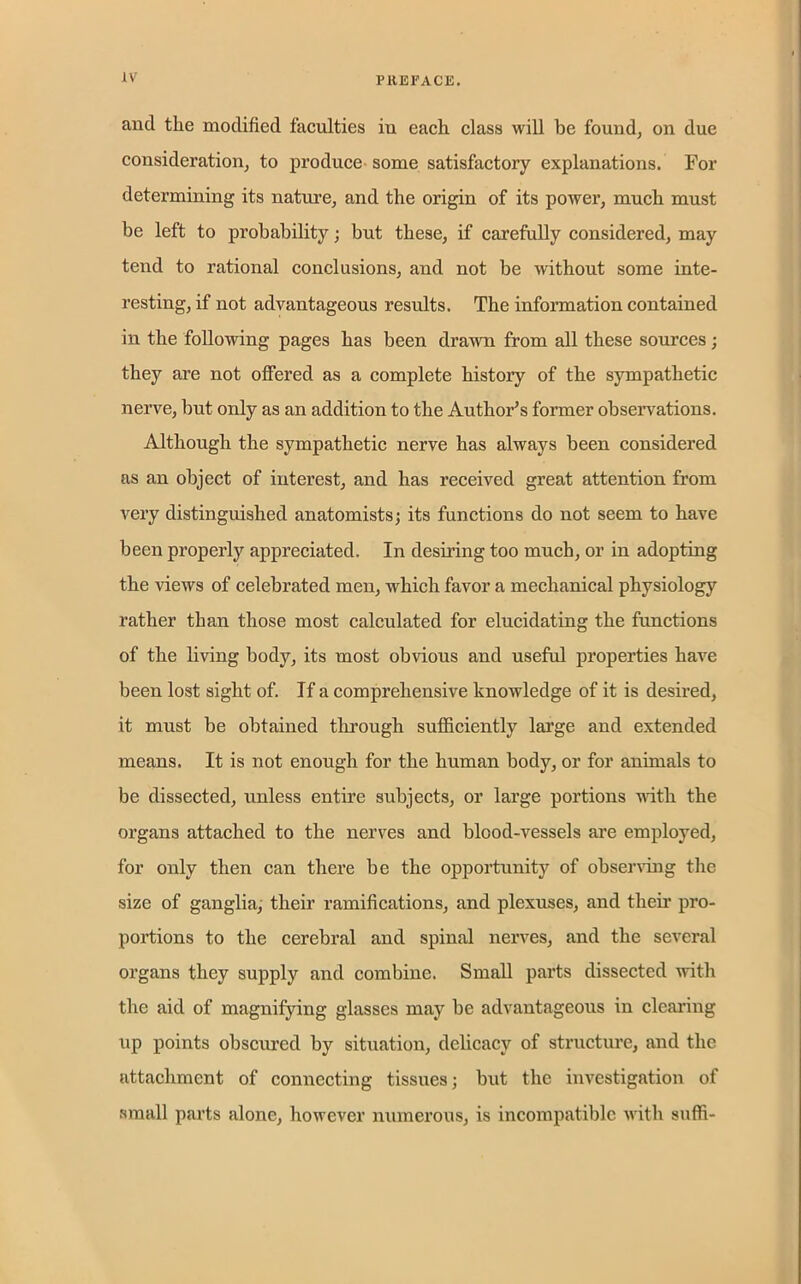 and the modified faculties in each class will be found, on due consideration, to produce some satisfactory explanations. For determining its nature, and the origin of its power, much must be left to probability; but these, if carefully considered, may tend to rational conclusions, and not be without some inte- resting, if not advantageous results. The information contained in the following pages has been drawn from all these sources; they are not offered as a complete history of the sympathetic nerve, but only as an addition to the Author’s former observations. Although the sympathetic nerve has always been considered as an object of interest, and has received great attention from very distinguished anatomists; its functions do not seem to have been properly appreciated. In desiring too much, or in adopting the views of celebrated men, which favor a mechanical physiology rather than those most calculated for elucidating the functions of the living body, its most obvious and useful properties have been lost sight of. If a comprehensive knowledge of it is desired, it must be obtained through sufficiently large and extended means. It is not enough for the human body, or for animals to be dissected, unless entire subjects, or large portions with the organs attached to the nerves and blood-vessels are employed, for only then can there be the opportunity of observing the size of ganglia, their ramifications, and plexuses, and their pro- portions to the cerebral and spinal nerves, and the several organs they supply and combine. Small parts dissected with the aid of magnifying glasses may be advantageous in clearing up points obscured by situation, delicacy of structure, and the attachment of connecting tissues; but the investigation of small parts alone, however numerous, is incompatible with suffi-
