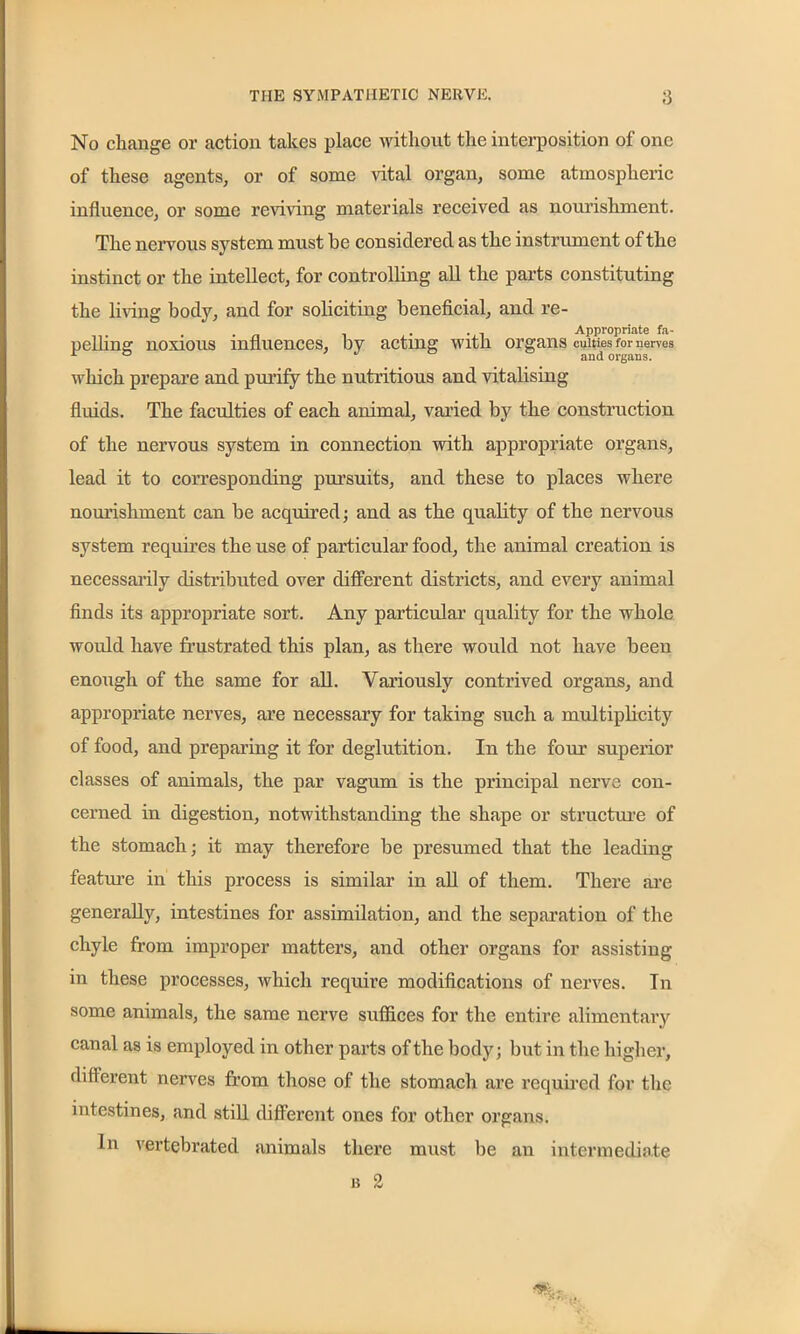 No change or action takes place without the interposition of one of these agents, or of some vital organ, some atmospheric influence, or some reviving materials received as nourishment. The nervous system must he considered as the instrument of the instinct or the intellect, for controlling all the parts constituting the living body, and for soliciting beneficial, and re- . „ . . . Appropriate fa- pelling noxious influences, by acting with organs cuitics tor nerves which prepare and purify the nutritious and vitalising fluids. The faculties of each animal, varied by the construction of the nervous system in connection with appropriate organs, lead it to corresponding pursuits, and these to places where nourishment can be acquired; and as the quality of the nervous system requires the use of particular food, the animal creation is necessarily distributed over different districts, and every animal finds its appropriate sort. Any particular quality for the whole would have frustrated this plan, as there would not have been enough of the same for all. Variously contrived organs, and appropriate nerves, are necessary for taking such a multiplicity of food, and preparing it for deglutition. In the four superior classes of animals, the par vagum is the principal nerve con- cerned in digestion, notwithstanding the shape or structure of the stomach; it may therefore be presumed that the leading feature in this process is similar in all of them. There are generally, intestines for assimilation, and the separation of the chyle from improper matters, and other organs for assisting in these processes, which require modifications of nerves. In some animals, the same nerve suffices for the entire alimentary canal as is employed in other parts of the body; but in the higher, different nerves from those of the stomach are required for the intestines, and still different ones for other organs. In vertebrated animals there must be an intermediate 13 2 A