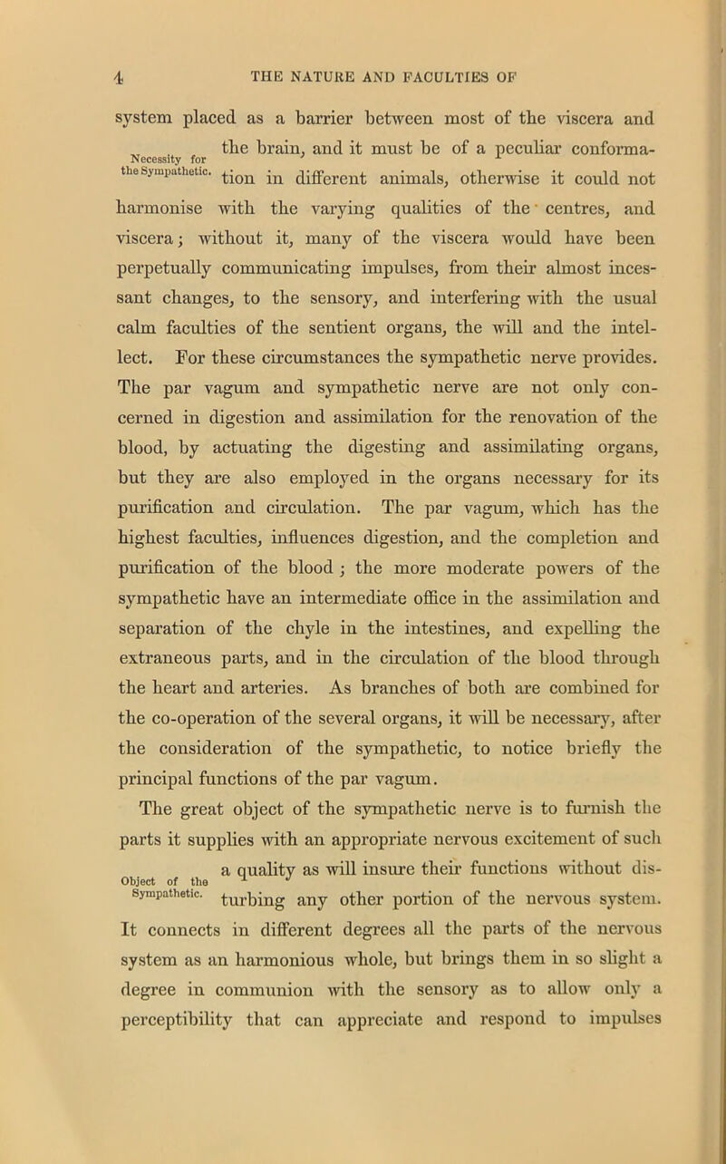 system placed as a barrier between most of tbe viscera and tbe brain, and it must be of a peculiar conforma- Necessity for A the sympathetic. ^on jn differed animals, otherwise it could not harmonise with the varying qualities of the • centres, and viscera; without it, many of the viscera would have been perpetually communicating impulses, from their almost inces- sant changes, to the sensory, and interfering with the usual calm faculties of the sentient organs, the will and the intel- lect. For these circumstances the sympathetic nerve provides. The par vagum and sympathetic nerve are not only con- cerned in digestion and assimilation for the renovation of the blood, by actuating the digesting and assimilating organs, but they are also employed in the organs necessary for its purification and circulation. The par vagum, which has the highest faculties, influences digestion, and the completion and purification of the blood ; the more moderate powers of the sympathetic have an intermediate office in the assimilation and separation of the chyle in the intestines, and expelling the extraneous parts, and in the circulation of the blood through the heart and arteries. As branches of both are combined for the co-operation of the several organs, it will be necessary, after the consideration of the sympathetic, to notice briefly the principal functions of the par vagum. The great object of the sympathetic nerve is to furnish the parts it supplies with an appropriate nervous excitement of sucli a quality as will insure their functions without dis- Object of the 1 J sympathetic. Curbing any other portion of the nervous system. It connects in different degrees all the parts of the nervous system as an harmonious whole, but brings them in so slight a degree in communion with the sensory as to allow only a perceptibility that can appreciate and respond to impulses