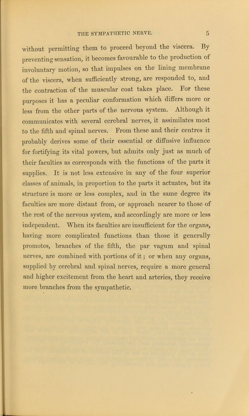 without permitting them to proceed beyond the viscera. By preventing sensation, it becomes favourable to the production of involuntary motion, so that impulses on the lining membiane of the viscera, when sufficiently strong, are responded to, and the contraction of the muscular coat takes place. For these purposes it has a peculiar conformation which differs more or less from the other parts of the nervous system. Although it communicates with several cerebral nerves, it assimilates most to the fifth and spinal nerves. From these and their centres it probably derives some of their essential or diffusive influence for fortifying its vital powers, but admits only just as much of their faculties as corresponds with the functions of the parts it supplies. It is not less extensive in any of the four’ superior classes of animals, in proportion to the parts it actuates, but its structure is more or less complex, and in the same degree its faculties are more distant from, or approach nearer to those of the rest of the nervous system, and accordingly are more or less independent. When its faculties are insufficient for the organs, having more complicated functions than those it generally promotes, branches of the fifth, the par vagum and spinal nerves, are combined with portions of it; or when any organs, supplied by cerebral and spinal nerves, require a more general and higher excitement from the heart and arteries, they receive more branches from the sympathetic.