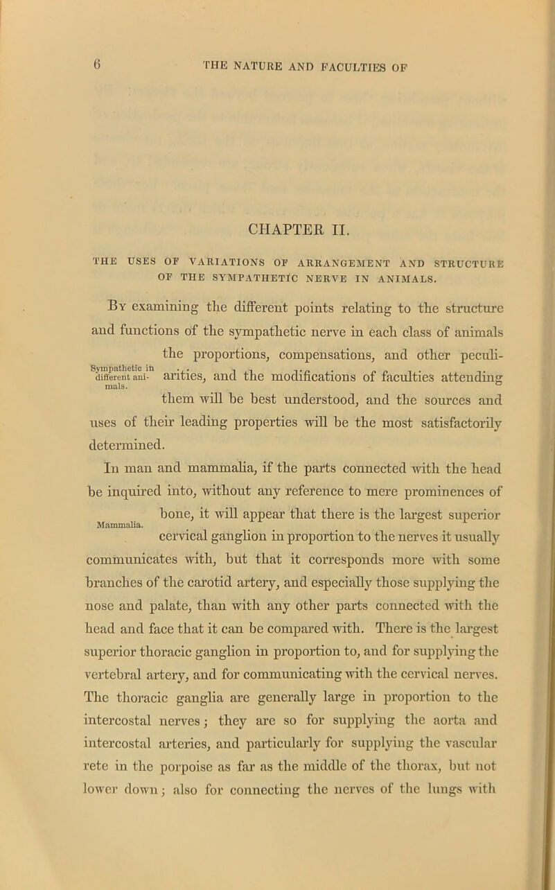 CHAPTER II. THE USES OF VARIATIONS OF ARRANGEMENT AND STRUCTURE OF THE SYMPATHETIC NERVE IN ANIMALS. By examining tlie different points relating to the structure and functions of the sympathetic nerve in each class of animals the proportions, compensations, and other peculi- different ani- arities, and the modifications of faculties attending mals. them will he best understood, and the sources and uses of their leading properties will be the most satisfactorily determined. In man and mammalia, if the parts connected with the head be inquired into, without any reference to mere prominences of bone, it will appear that there is the largest superior Mammalia. cervical ganglion in proportion to the nerves it usually communicates with, but that it corresponds more with some branches of the carotid artery, and especially those supplying the nose and palate, than with any other parts connected with the head and face that it can be compared with. There is the largest superior thoracic ganglion in proportion to, and for supplying the vertebral artery, and for communicating with the cervical nerves. The thoracic ganglia are generally large in proportion to the intercostal nerves; they are so for supplying the aorta and intercostal arteries, and particularly for supplying the vascular rete in the porpoise as far as the middle of the thorax, but not lower down; also for connecting the nerves of the lungs with