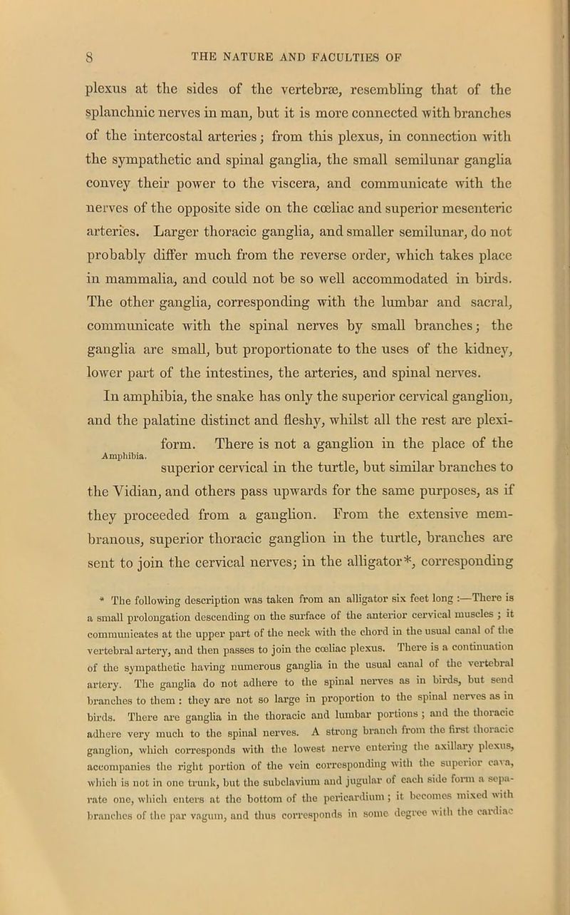 plexus at the sides of the vertebra;, resembling that of the splanchnic nerves in man, but it is more connected -with branches of the intercostal arteries; from this plexus, in connection with the sympathetic and spinal ganglia, the small semilunar ganglia convey their power to the viscera, and communicate with the nerves of the opposite side on the coeliac and superior mesenteric arteries. Larger thoracic ganglia, and smaller semilunar, do not probably differ much from the reverse order, which takes place in mammalia, and could not be so well accommodated in birds. The other ganglia, corresponding with the lumbar and sacral, communicate with the spinal nerves by small branches; the ganglia are small, but proportionate to the uses of the kidney, lower part of the intestines, the arteries, and spinal nerves. In amphibia, the snake has only the superior cervical ganglion, and the palatine distinct and fleshy, whilst all the rest are plexi- form. There is not a ganglion in the place of the Amphibia. superior cervical in the turtle, but similar branches to the Vidian, and others pass upwards for the same purposes, as if they proceeded from a ganglion. From the extensive mem- branous, superior thoracic ganglion in the turtle, branches are sent to join the cervical nerves; in the alligator*, corresponding * The following description was taken from an alligator six feet long :—There is a small prolongation descending on the surface of the anterior cervical muscles ; it communicates at the upper part of the neck with the chord in the usual canal of the vertebral artery, and then passes to join the cooliac plexus. There is a continuation of the sympathetic having numerous ganglia in the usual canal of the vertebral artery. The ganglia do not adhere to the spinal nerves as in birds, but send branches to them : they are not so large in proportion to the spinal nerv es as in birds. There are ganglia in the thoracic and lumbar portions ; and the thoiacic adhere very much to the spinal nerves. A strong branch from the first thoracic ganglion, which corresponds with the lowest nerve entering the axillary plexus, accompanies the right portion of the vein corresponding with the supei ior eav a, which is not in one trunk, but the subclavium and jugular of each side form a sepa- rate one, which enters at the bottom of the pericardium ; it becomes mixed with branches of the par vagum, and thus corresponds in some degree with the cardia-