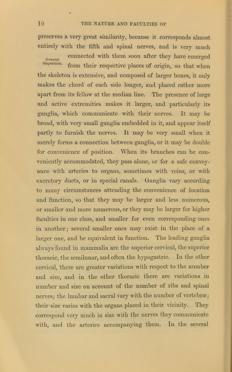 preserves a very great similarity, because it corresponds almost entirely with the fifth and spinal nerves, and is very much t'enerai connected with them soon after they have emerged disposition. from their respective places of origin, so that when the skeleton is extensive, and composed of larger bones, it only makes the chord of each side longer, and placed rather more apart from its fellow at the median fine. The presence of large and active extremities makes it larger, and particularly its ganglia, which communicate with their nerves. It may be broad, with very small ganglia embedded in it, and appear itself partly to furnish the nerves. It may be very small when it merely forms a connection between ganglia, or it may be double for convenience of position. When its branches can be con- veniently accommodated, they pass alone, or for a safe convey- ance with arteries to organs, sometimes with veins, or with excretory ducts, or in special canals. Ganglia vaiy according to many circumstances attending the convenience of location and function, so that they may be larger and less numerous, or smaller and more numerous, or they may be larger for higher faculties in one class, and smaller for even corresponding ones in another; several smaller ones may exist in the place of a larger one, and be equivalent in function. The leading ganglia always found in mammalia are the superior cervical, the superior thoracic, the semilunar, and often the hypogastric. In the other cervical, there are greater variations with respect to the number and size, and in the other thoracic there are variations in number and size on account of the number of ribs and spinal nerves; the lumbar and sacral vary with the number of vertebrae; then1 size varies with the organs placed in their vicinity. They correspond very much in size with the nerves they communicate with, and the arteries accompanying them. In the several