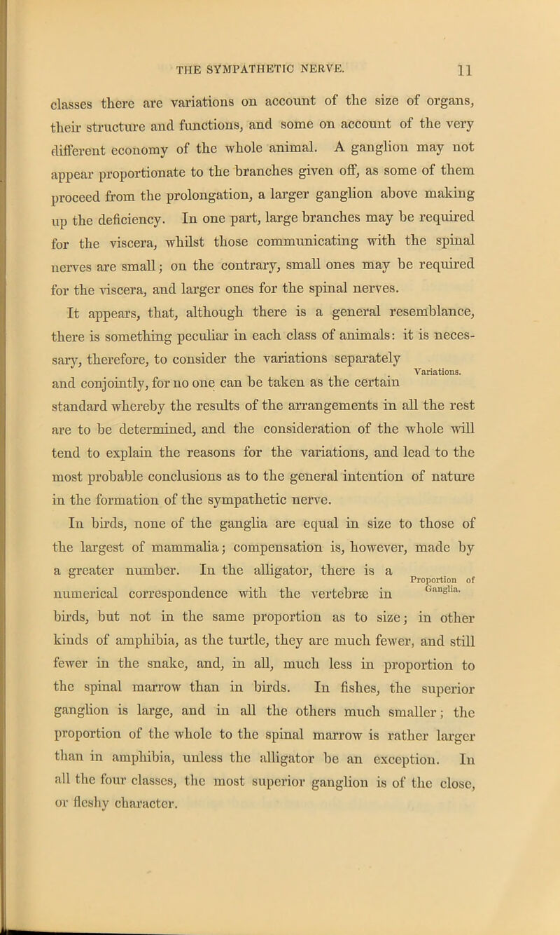 classes there are variations on account of tlie size of organs, their structure and functions, and some on account of the very different economy of the whole animal. A ganglion may not appear proportionate to the branches given off, as some of them proceed from the prolongation, a larger ganglion above making up the deficiency. In one part, large branches may be required for the viscera, whilst those communicating with the spinal nerves are small; on the contrary, small ones may be required for the viscera, and larger ones for the spinal nerves. It appears, that, although there is a general resemblance, there is something peculiar in each class of animals: it is neces- sary, therefore, to consider the variations separately Variations. and conjointly, for no one can be taken as the certain standard whereby the results of the arrangements in all the rest are to be determined, and the consideration of the whole will tend to explain the reasons for the variations, and lead to the most probable conclusions as to the general intention of nature in the formation of the sympathetic nerve. In birds, none of the ganglia are equal in size to those of the largest of mammalia; compensation is, however, made by a greater number. In the alligator, there is a ° Proportion of numerical correspondence with the vertebra; in <,angha' birds, but not in the same proportion as to size; in other kinds of amphibia, as the turtle, they are much fewer, and still fewer in the snake, and, in all, much less in proportion to the spinal marrow than in birds. In fishes, the superior ganglion is large, and in all the others much smaller; the proportion of the whole to the spinal marrow is rather larger than in amphibia, unless the alligator be an exception. In all the four classes, the most superior ganglion is of the close, or fleshy character.