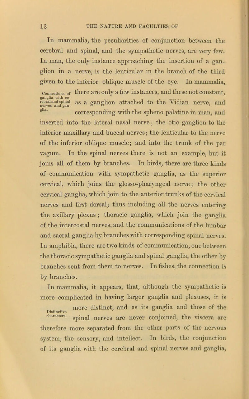 In mammalia, tlie peculiarities of conjunction between the cerebral and spinal, and the sympathetic nerves, are very few. In man, the only instance approaching the insertion of a gan- glion in a nerve, is the lenticular in the branch of the third given to the inferior oblique muscle of the eye. In mammalia, Connections of there are only a few instances, and these not constant, ganglia with ce- rebral and spinal as a p-anslion attached to the Yidian nerve, and nerves and gan- o o > corresponding with the spheno-palatine in man, and inserted into the lateral nasal nerve; the otic ganglion to the inferior maxillary and buccal nerves; the lenticular to the nerve of the inferior oblique muscle; and into the trunk of the par vagum. In the spinal nerves there is not an example, but it joins all of them by branches. In birds, there are three kinds of communication with sympathetic ganglia, as the superior cervical, which joins the glosso-pharyngeal nerve; the other cervical ganglia, which join to the anterior trunks of the cervical nerves and first dorsal; thus including all the nerves entering the axillary plexus; thoracic ganglia, which join the ganglia of the intercostal nerves, and the communications of the lumbar and sacral ganglia by branches with corresponding spinal nerves. In amphibia, there are two kinds of communication, one between the thoracic sympathetic ganglia and spinal ganglia, the other by branches sent from them to nerves. In fishes, the connection is by branches. In mammalia, it appears, that, although the sympathetic is more complicated in having larger ganglia and plexuses, it is more distinct, and as its ganglia and those of the Distinctive characters. Spinaj nerves are never conjoined, the viscera are therefore more separated from the other parts of the nervous system, the sensory, and intellect. In birds, the conjunction of its ganglia with the cerebral and spinal nerves and ganglia,