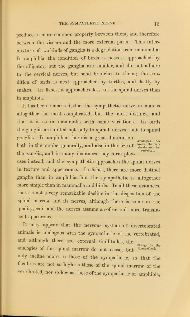 produces a more common property between them, and therefore between the viscera and the more external parts. This inter- mixture of two kinds of ganglia is a degradation from mammalia. In amphibia, the condition of birds is nearest approached by the alligator, but the ganglia are smaller, and do not adhere to the cervical nerves, but send branches to them; the con- dition of birds is next approached by turtles, and lastly by snakes. In fishes, it approaches less to the spinal nerves than in amphibia. It has been remarked, that the sympathetic nerve in man is altogether the most complicated, but the most distinct, and that it is so in mammalia with some variations. In birds the ganglia are united not only to spinal nerves, but to spinal ganglia. In amphibia, there is a great diminution Analogies be- both in the number generally, and also in the size of fSa and'Tn- . vertebrata. the ganglia, and m many instances they form plex- uses instead, and the sympathetic approaches the spinal nerves in texture and appearance. In fishes, there are more distinct ganglia than in amphibia, but the sympathetic is altogether more simple than in mammalia and birds. In all these instances, there is not a very remarkable decline in the disposition of the spinal marrow and its nerves, although there is some in the quality, as it and the nerves assume a softer and more translu- cent appearance. It may appear that the nervous system of invertebrated animals is analogous with the sympathetic of the vertebrated, and although there are external similitudes, the . . pi Change in the analogies of the spinal marrow do not cease, but Symp!lthetic- only incline more to those of the sympathetic, so that the faculties are not so high as those of the spinal marrow of the vertebrated, nor so low as those of the sympathetic of amphibia,