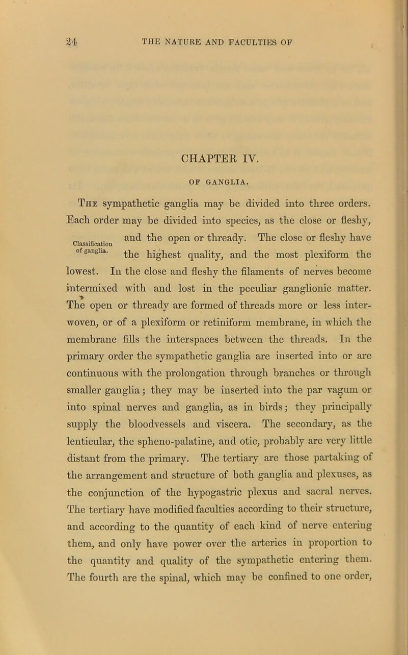 CHAPTER IV. OF GANGLIA. The sympathetic ganglia may be divided into three orders. Each order may be divided into species, as the close or fleshy, and the open or thready. The close or fleshy have °f gangha. ^he piglet quality, and the most plexiform the lowest. In the close and fleshy the filaments of nerves become intermixed with and lost in the peculiar ganglionic matter. The open or thready are formed of threads more or less inter- woven, or of a plexiform or retiniform membrane, in which the membrane fills the interspaces between the threads. In the primary order the sympathetic ganglia are inserted into or are continuous with the prolongation through branches or through smaller ganglia; they may be inserted into the par vagum or into spinal nerves and ganglia, as in birds; they principally supply the bloodvessels and viscera. The secondary, as the lenticular, the spheno-palatine, and otic, probably are very little distant from the primary. The tertiary are those partaking of the arrangement and structure of botli ganglia and plexuses, as the conjunction of the hypogastric plexus and sacral nerves. The tertiary have modified faculties according to their structure, and according to the quantity of each kind of nerve entering them, and only have power over the arteries in proportion to the quantity and quality of the sympathetic entering them. The fourth are the spinal, which may be confined to one order,