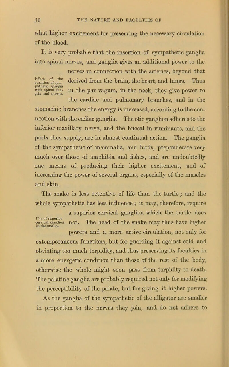 what higher excitement for preserving the necessary circulation of the blood. It is very probable that the insertion of sympathetic ganglia into spinal nerves, and ganglia gives an additional power to the nerves in connection with the arteries, beyond that co^ition°of sym- derived from the brain, the heart, and lungs. Thus pathetic ganglia with spmai gan- m the par vagum, in the neck, they give power to gha and nerves. ° r the cardiac and pulmonary branches, and in the stomachic branches the energy is increased, according to the con- nection with the coeliac ganglia. The otic ganglion adheres to the inferior maxillary nerve, and the buccal in ruminants, and the parts they supply, are in almost continual action. The ganglia of the sympathetic of mammalia, and birds, preponderate very much over those of amphibia and fishes, and are undoubtedly one means of producing their higher excitement, and of increasing the power of several organs, especially of the muscles and skin. The snake is less retentive of life than the turtle; and the whole sympathetic has less influence; it may, therefore, require a superior cervical ganglion which the turtle does Use of superior cervical ganglion not. The head oi the snake may thus have higher in the snake. powers and a more active circulation, not only for extemporaneous functions, but for guarding it against cold and obviating too much torpidity, and thus preserving its faculties in a more energetic condition than those of the rest of the body, otherwise the whole might soon pass from torpidity to death. The palatine ganglia are probably required not only for modifying the perceptibility of the palate, but for giving it higher powers. As the ganglia of the sympathetic of the alligator are smaller in proportion to the nerves they join, and do not adhere to