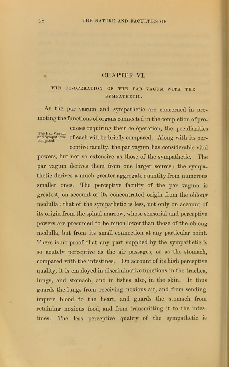 CHAPTER YI. THE CO-OPERATION OF THE PAR VAGUM WITH THE SYMPATHETIC. As the par vagum and sympathetic are concerned in pro- moting the functions of organs connected in the completion of pro- cesses requiring their co-operation, the peculiarities The Par Vagum and sympathetic of each mil he briefly compared. Alone: with its per- compared. J x ° ± ceptive faculty, the par vagum has considerable vital powers, but not so extensive as those of the sympathetic. The par vagum derives them from one larger source : the sympa- thetic derives a much greater aggregate quantity from numerous smaller ones. The perceptive faculty of the par vagum is greatest, on account of its concentrated origin from the oblong medulla; that of the sympathetic is less, not only on account of its origin from the spinal marrow, whose sensorial and perceptive powers are presumed to be much lower than those of the oblong medulla, but from its small connection at any particular point. There is no proof that any part supplied by the sympathetic is so acutely perceptive as the air passages, or as the stomach, compared with the intestines. On account of its high perceptive quality, it is employed in discriminative functions in the trachea, lungs, and stomach, and in fishes also, in the skin. It thus guards the lungs from receiving noxious air, and from sending impure blood to the heart, and guards the stomach from retaining noxious food, and from transmitting it to the intes- tines. The less perceptive quality of the sympathetic is