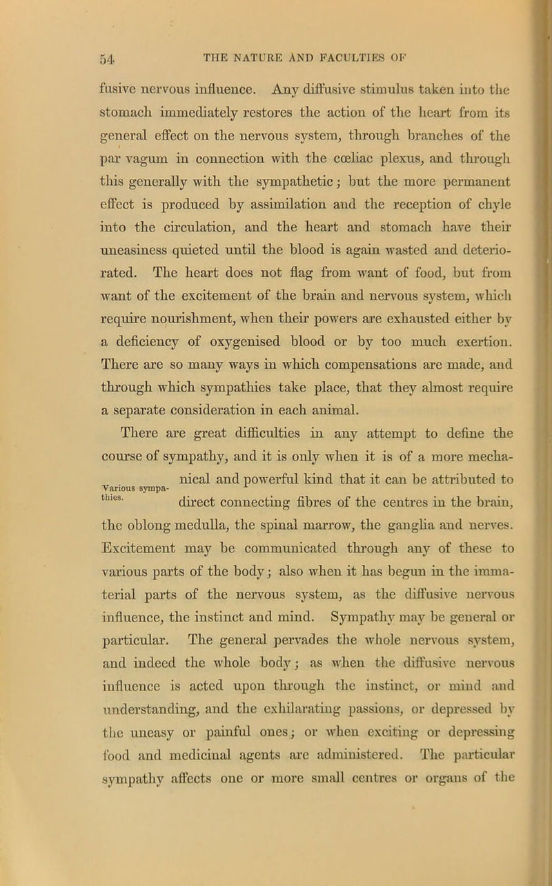 fusive nervous influence. Any diffusive stimulus taken into the stomacli immediately restores the action of the heart from its general effect on the nervous system, through branches of the par vagum in connection with the coeliac plexus, and through this generally with the sympathetic; hut the more permanent effect is produced by assimilation and the reception of chyle into the circulation, and the heart and stomach have their uneasiness quieted until the blood is again wasted and deterio- rated. The heart does not flag from want of food, but from want of the excitement of the brain and nervous system, which require nourishment, when their powers are exhausted either by a deficiency of oxygenised blood or by too much exertion. There are so many ways in which compensations are made, and through which sympathies take place, that they almost require a separate consideration in each animal. There are great difficulties in any attempt to define the course of sympathy, and it is only when it is of a more mecha- nical and powerful kind that it can be attributed to Various sympa- direct connecting fibres of the centres in the brain, the oblong medulla, the spinal marrow, the ganglia and nerves. Excitement may be communicated through any of these to various parts of the body; also when it has begun in the imma- terial parts of the nervous system, as the diffusive nervous influence, the instinct and mind. Sympathy may be general or particular. The general pervades the whole nervous system, and indeed the whole body; as when the diffusive nervous influence is acted upon through the instinct, or mind and understanding, and the exhilarating passions, or depressed by the uneasy or painful ones; or when exciting or depressing food and medicinal agents arc administered. The particular sympathy affects one or more small centres or organs of the