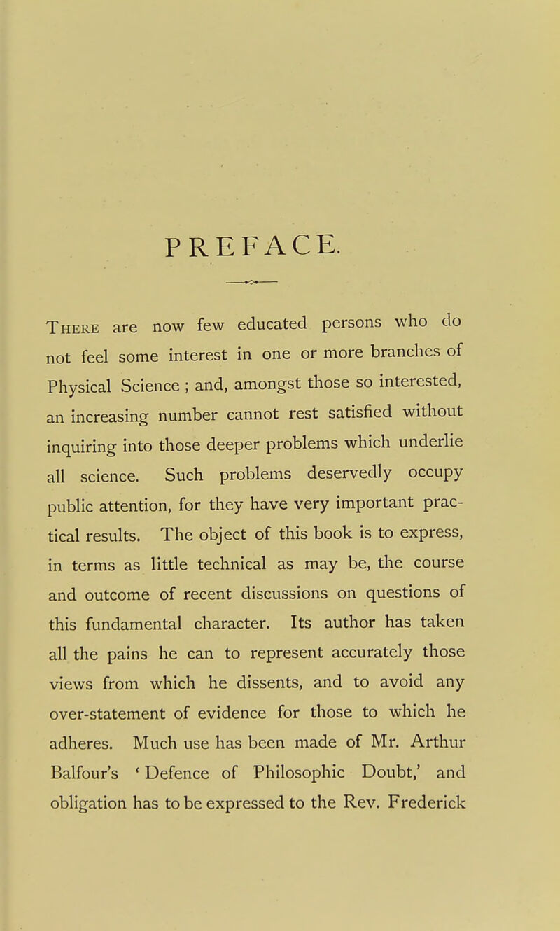 PREFACE. There are now few educated persons who do not feel some interest in one or more branches of Physical Science ; and, amongst those so interested, an increasing number cannot rest satisfied without inquiring into those deeper problems which underlie all science. Such problems deservedly occupy public attention, for they have very important prac- tical results. The object of this book is to express, in terms as little technical as may be, the course and outcome of recent discussions on questions of this fundamental character. Its author has taken all the pains he can to represent accurately those views from which he dissents, and to avoid any over-statement of evidence for those to which he adheres. Much use has been made of Mr. Arthur Balfour's ' Defence of Philosophic Doubt,' and obligation has to be expressed to the Rev. Frederick