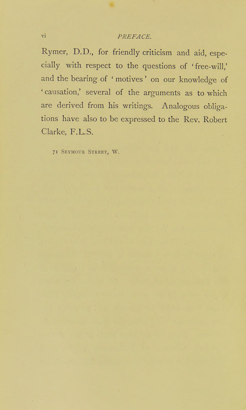 Rymer, D.D., for friendly criticism and aid, espe- cially with respect to the questions of 'free-will,' and the bearing of ' motives ' on our knowledge of ' causation,' several of the arguments as to which are derived from his writings. Analogous obliga- tions have also to be expressed to the Rev. Robert Clarke, F.L.S. 71 Seymour Street, W.