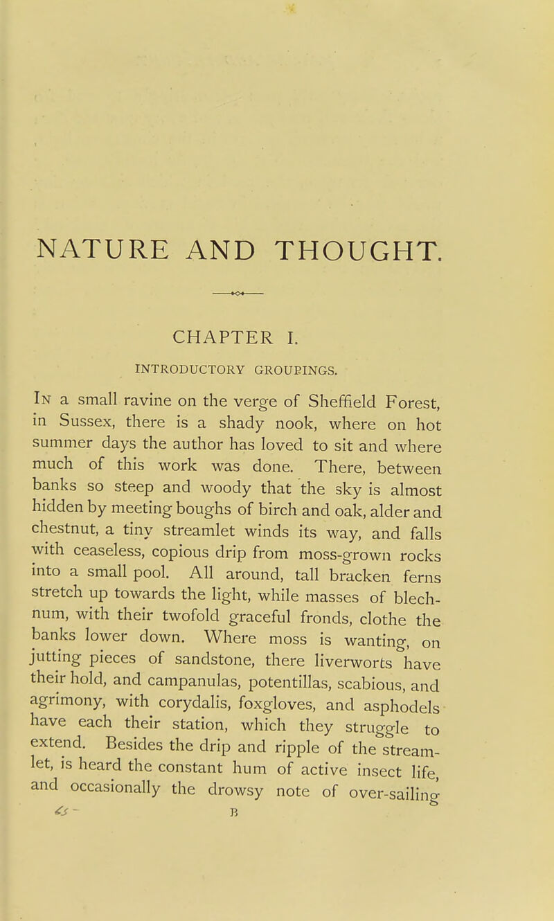 CHAPTER I. INTRODUCTORY GROUPINGS. In a small ravine on the verge of Sheffield Forest, in Sussex, there is a shady nook, where on hot summer days the author has loved to sit and where much of this work was done. There, between banks so steep and woody that the sky is almost hidden by meeting boughs of birch and oak, alder and chestnut, a tiny streamlet winds its way, and falls with ceaseless, copious drip from moss-grown rocks into a small pool. All around, tall bracken ferns stretch up towards the light, while masses of blech- num, with their twofold graceful fronds, clothe the banks lower down. Where moss is wanting, on jutting pieces of sandstone, there liverworts have their hold, and campanulas, potentillas, scabious, and agrimony, with corydalis, foxgloves, and asphodels have each their station, which they struggle to extend. Besides the drip and ripple of the stream- let, is heard the constant hum of active insect life, and occasionally the drowsy note of over-sailing