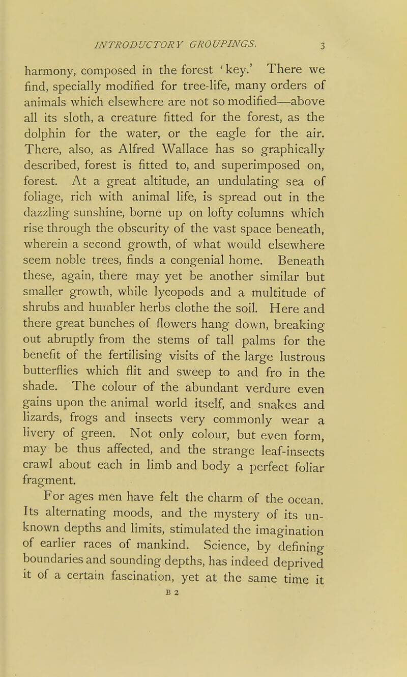 harmony, composed in the forest ' key.' There we find, specially modified for tree-life, many orders of animals which elsewhere are not so modified—above all its sloth, a creature fitted for the forest, as the dolphin for the water, or the eagle for the air. There, also, as Alfred Wallace has so graphically described, forest is fitted to, and superimposed on, forest. At a great altitude, an undulating sea of foliage, rich with animal life, is spread out in the dazzling sunshine, borne up on lofty columns which rise through the obscurity of the vast space beneath, wherein a second growth, of what would elsewhere seem noble trees, finds a congenial home. Beneath these, again, there may yet be another similar but smaller growth, while lycopods and a multitude of shrubs and humbler herbs clothe the soil. Here and there great bunches of flowers hang down, breaking out abruptly from the stems of tall palms for the benefit of the fertilising visits of the large lustrous butterflies which flit and sweep to and fro in the shade. The colour of the abundant verdure even gains upon the animal world itself, and snakes and lizards, frogs and insects very commonly wear a livery of green. Not only colour, but even form, may be thus affected, and the strange leaf-insects crawl about each in limb and body a perfect foliar fragment. For ages men have felt the charm of the ocean. Its alternating moods, and the mystery of its un- known depths and limits, stimulated the imagination of earlier races of mankind. Science, by defining boundaries and sounding depths, has indeed deprived it of a certain fascination, yet at the same time it B 2