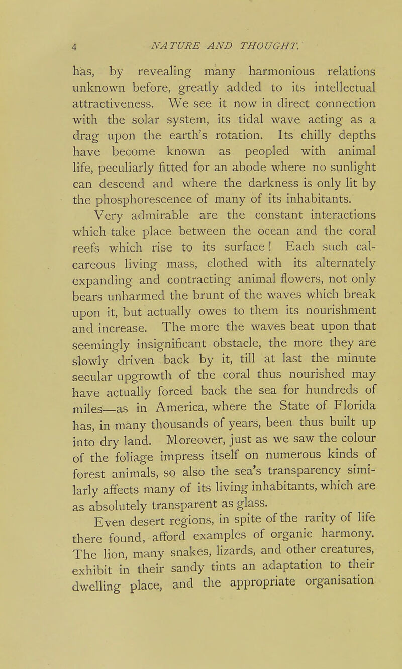 has, by revealing many harmonious relations unknown before, greatly added to its intellectual attractiveness. We see it now in direct connection with the solar system, its tidal wave acting as a drag upon the earth's rotation. Its chilly depths have become known as peopled with animal life, peculiarly fitted for an abode where no sunlight can descend and where the darkness is only lit by the phosphorescence of many of its inhabitants. Very admirable are the constant interactions which take place between the ocean and the coral reefs which rise to its surface ! Each such cal- careous living mass, clothed with its alternately expanding and contracting animal flowers, not only bears unharmed the brunt of the waves which break upon it, but actually owes to them its nourishment and increase. The more the waves beat upon that seemingly insignificant obstacle, the more they are slowly driven back by it, till at last the minute secular upgrowth of the coral thus nourished may have actually forced back the sea for hundreds of miles as in America, where the State of Florida has, in many thousands of years, been thus built up into dry land. Moreover, just as we saw the colour of the foliage impress itself on numerous kinds of forest animals, so also the sea's transparency simi- larly affects many of its living inhabitants, which are as absolutely transparent as glass. Even desert regions, in spite of the rarity of life there found, afford examples of organic harmony. The lion, many snakes, lizards, and other creatures, exhibit in their sandy tints an adaptation to their dwelling place, and the appropriate organisation