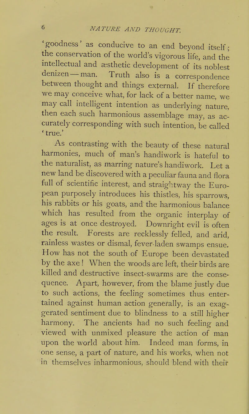 'goodness' as conducive to an end beyond itself; the conservation of the world's vigorous life, and the intellectual and aesthetic development of its noblest denizen—man. Truth also is a correspondence between thought and things external. If therefore we may conceive what, for lack of a better name, we may call intelligent intention as underlying nature, then each such harmonious assemblage may, as ac- curately corresponding with such intention, be called ' true.' As contrasting with the beauty of these natural harmonies, much of man's handiwork is hateful to the naturalist, as marring nature's handiwork. Let a new land be discovered with a peculiar fauna and flora full of scientific interest, and straightway the Euro- pean purposely introduces his thistles, his sparrows, his rabbits or his goats, and the harmonious balance which has resulted from the organic interplay of ages is at once destroyed. Downright evil is often the result. Forests are recklessly felled, and arid, rainless wastes or dismal, fever-laden swamps ensue. H ow has not the south of Europe been devastated by the axe ! When the woods are left, their birds are killed and destructive insect-swarms are the conse- quence. Apart, however, from the blame justly due to such actions, the feeling sometimes thus enter- tained against human action generally, is an exag- gerated sentiment due to blindness to a still higher harmony. The ancients had no such feeling and viewed with unmixed pleasure the action of man upon the world about him. Indeed man forms, in one sense, a part of nature, and his works, when not in themselves inharmonious, should blend with their