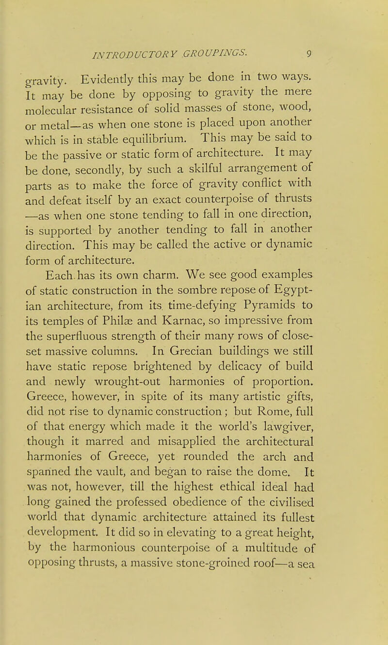 gravity. Evidently this may be done in two ways. It may be done by opposing to gravity the mere molecular resistance of solid masses of stone, wood, or metal—as when one stone is placed upon another which is in stable equilibrium. This may be said to be the passive or static form of architecture. It may be done, secondly, by such a skilful arrangement of parts as to make the force of gravity conflict with and defeat itself by an exact counterpoise of thrusts —as when one stone tending to fall in one direction, is supported by another tending to fall in another direction. This may be called the active or dynamic form of architecture. Each, has its own charm. We see good examples of static construction in the sombre repose of Egypt- ian architecture, from its. time-defying Pyramids to its temples of Philse and Karnac, so impressive from the superfluous strength of their many rows of close- set massive columns. In Grecian buildings we still have static repose brightened by delicacy of build and newly wrought-out harmonies of proportion. Greece, however, in spite of its many artistic gifts, did not rise to dynamic construction ; but Rome, full of that energy which made it the world's lawgiver, though it marred and misapplied the architectural harmonies of Greece, yet rounded the arch and spanned the vault, and began to raise the dome. It was not, however, till the highest ethical ideal had long gained the professed obedience of the civilised world that dynamic architecture attained its fullest development. It did so in elevating to a great height, by the harmonious counterpoise of a multitude of opposing thrusts, a massive stone-groined roof—a sea