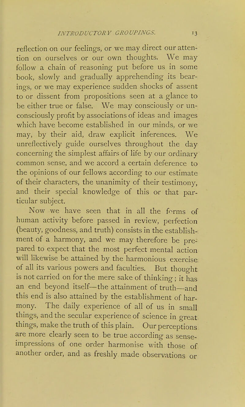 reflection on our feelings, or we may direct our atten- tion on ourselves or our own thoughts. We may follow a chain of reasoning put before us in some book, slowly and gradually apprehending its bear- ings, or we may experience sudden shocks of assent to or dissent from propositions seen at a glance to be either true or false. We may consciously or un- consciously profit by associations of ideas and images which have become established in our minds, or we may, by their aid, draw explicit inferences. We unreflectively guide ourselves throughout the day concerning the simplest affairs of life by our ordinary common sense, and we accord a certain deference to the opinions of our fellows according to our estimate of their characters, the unanimity of their testimony, and their special knowledge of this or that par- ticular subject. Now we have seen that in all the frrms of human activity before passed in review, perfection (beauty, goodness, and truth) consists in the establish- ment of a harmony, and we may therefore be pre- pared to expect that the most perfect mental action will likewise be attained by the harmonious exercise of all its various powers and faculties. But thought is not carried on for the mere sake of thinking ; it has an end beyond itself—the attainment of truth—and this end is also attained by the establishment of har- mony. The daily experience of all of us in small things, and the secular experience of science in great things, make the truth of this plain. Our perceptions are more clearly seen to be true according as sense- impressions of one order harmonise with those of another order, and as freshly made observations or