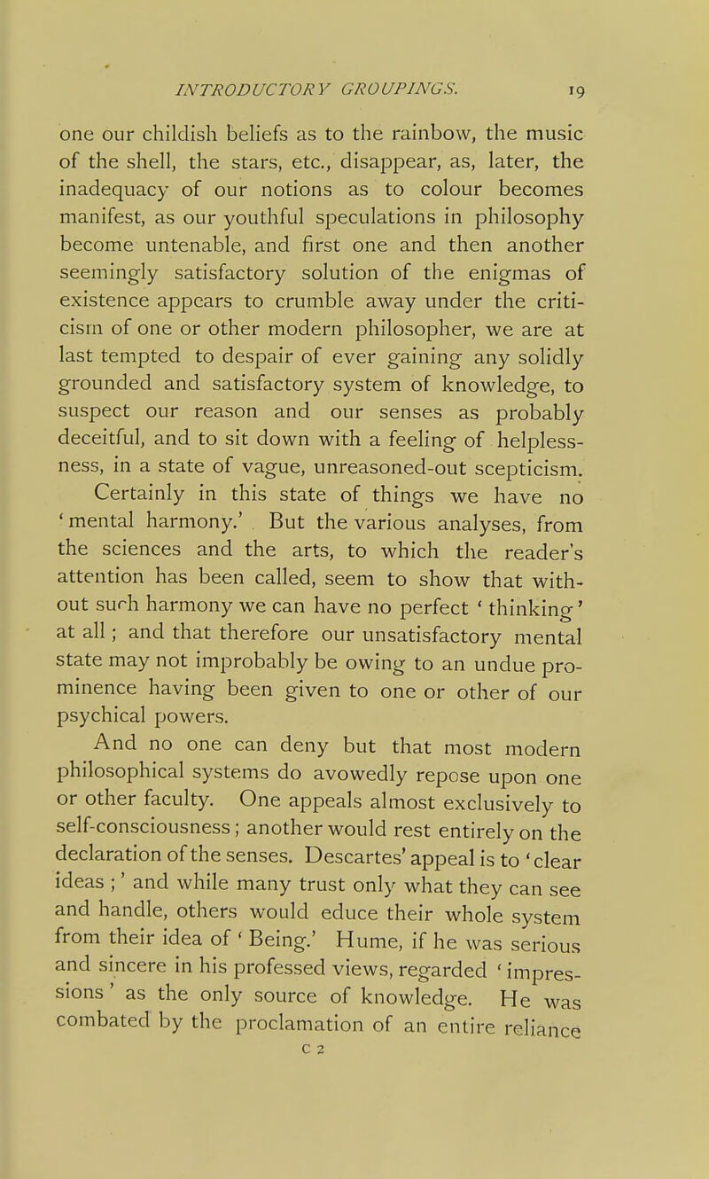 one our childish beliefs as to the rainbow, the music of the shell, the stars, etc., disappear, as, later, the inadequacy of our notions as to colour becomes manifest, as our youthful speculations in philosophy become untenable, and first one and then another seemingly satisfactory solution of the enigmas of existence appears to crumble away under the criti- cism of one or other modern philosopher, we are at last tempted to despair of ever gaining any solidly grounded and satisfactory system of knowledge, to suspect our reason and our senses as probably deceitful, and to sit down with a feeling of helpless- ness, in a state of vague, unreasoned-out scepticism. Certainly in this state of things we have no ' mental harmony.' But the various analyses, from the sciences and the arts, to which the reader's attention has been called, seem to show that with- out surh harmony we can have no perfect ' thinking' at all; and that therefore our unsatisfactory mental state may not improbably be owing to an undue pro- minence having been given to one or other of our psychical powers. And no one can deny but that most modern philosophical systems do avowedly repose upon one or other faculty. One appeals almost exclusively to self-consciousness; another would rest entirely on the declaration of the senses. Descartes' appeal is to ' clear ideas ;' and while many trust only what they can see and handle, others would educe their whole system from their idea of ' Being.' Hume, if he was serious and sincere in his professed views, regarded ' impres- sions ' as the only source of knowledge. He was combated by the proclamation of an entire reliance C 2