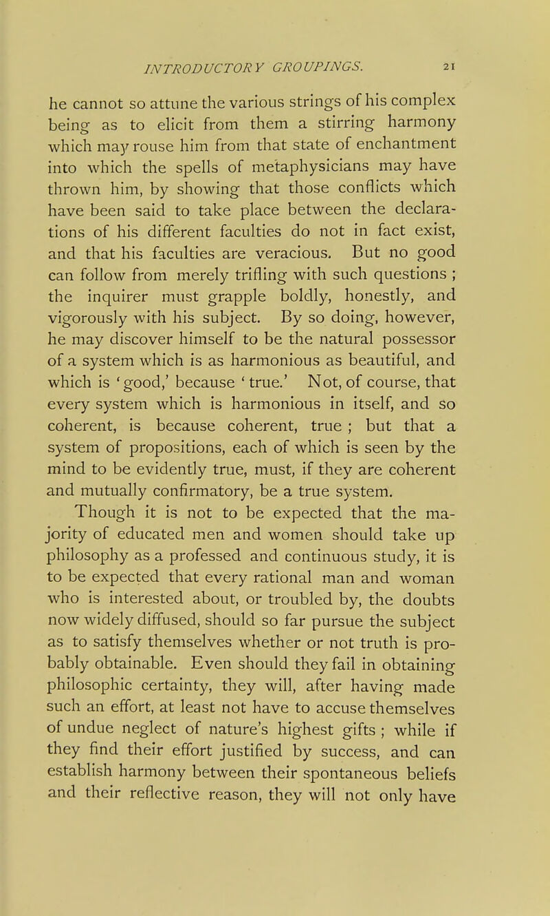 he cannot so attune the various strings of his complex being as to elicit from them a stirring harmony which may rouse him from that state of enchantment into which the spells of metaphysicians may have thrown him, by showing that those conflicts which have been said to take place between the declara- tions of his different faculties do not in fact exist, and that his faculties are veracious. But no good can follow from merely trifling with such questions ; the inquirer must grapple boldly, honestly, and vigorously with his subject. By so doing, however, he may discover himself to be the natural possessor of a system which is as harmonious as beautiful, and which is 'good,' because ' true.' Not, of course, that every system which is harmonious in itself, and so coherent, is because coherent, true ; but that a system of propositions, each of which is seen by the mind to be evidently true, must, if they are coherent and mutually confirmatory, be a true system. Though it is not to be expected that the ma- jority of educated men and women should take up philosophy as a professed and continuous study, it is to be expected that every rational man and woman who is interested about, or troubled by, the doubts now widely diffused, should so far pursue the subject as to satisfy themselves whether or not truth is pro- bably obtainable. Even should they fail in obtaining philosophic certainty, they will, after having made such an effort, at least not have to accuse themselves of undue neglect of nature's highest gifts ; while if they find their effort justified by success, and can establish harmony between their spontaneous beliefs and their reflective reason, they will not only have