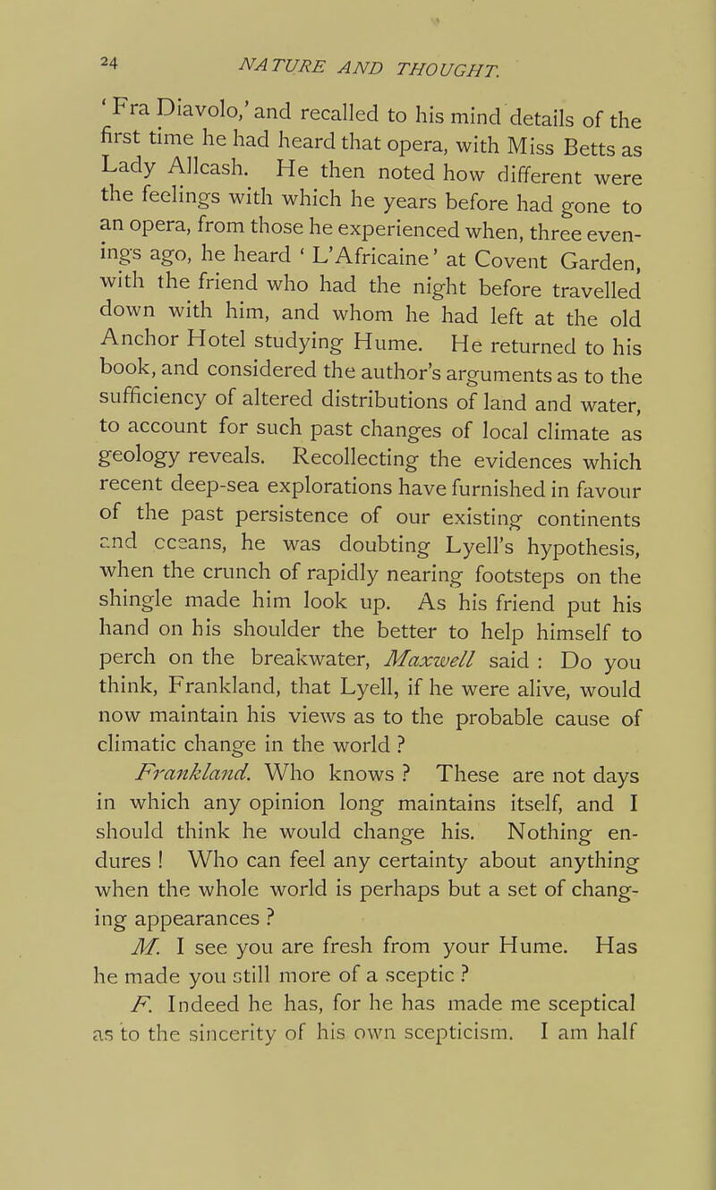' Fra Diavolo,' and recalled to his mind details of the first time he had heard that opera, with Miss Betts as Lady Allcash. He then noted how different were the feelings with which he years before had gone to an opera, from those he experienced when, three even- ings ago, he heard « L'Africaine' at Covent Garden, with the friend who had the night before travelled down with him, and whom he had left at the old Anchor Hotel studying Hume. He returned to his book, and considered the author's arguments as to the sufficiency of altered distributions of land and water, to account for such past changes of local climate as geology reveals. Recollecting the evidences which recent deep-sea explorations have furnished in favour of the past persistence of our existing continents and oceans, he was doubting Lyell's hypothesis, when the crunch of rapidly nearing footsteps on the shingle made him look up. As his friend put his hand on his shoulder the better to help himself to perch on the breakwater, Maxwell said : Do you think, Frankland, that Lyell, if he were alive, would now maintain his views as to the probable cause of climatic change in the world ? Fi'ankland. Who knows ? These are not days in which any opinion long maintains itself, and I should think he would change his. Nothing en- dures ! Who can feel any certainty about anything when the whole world is perhaps but a set of chang- ing appearances ? M. I see you are fresh from your Hume. Has he made you still more of a sceptic ? F. Indeed he has, for he has made me sceptical as to the sincerity of his own scepticism. I am half