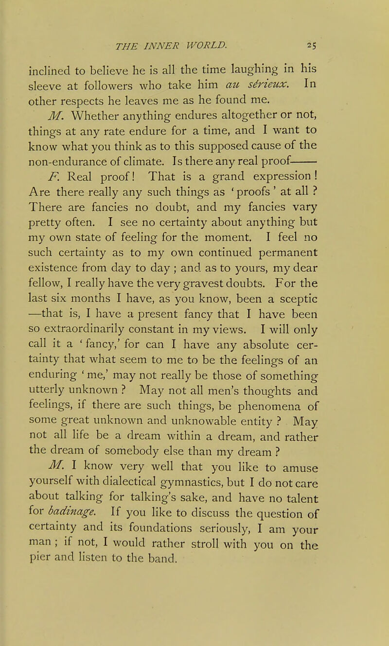 inclined to believe he is all the time laughing in his sleeve at followers who take him au sdrieux. In other respects he leaves me as he found me. M. Whether anything endures altogether or not, things at any rate endure for a time, and I want to know what you think as to this supposed cause of the non-endurance of climate. Is there any real proof F. Real proof! That is a grand expression ! Are there really any such things as 'proofs ' at all ? There are fancies no doubt, and my fancies vary pretty often. I see no certainty about anything but my own state of feeling for the moment. I feel no such certainty as to my own continued permanent existence from day to day ; and as to yours, my dear fellow, I really have the very gravest doubts. For the last six months I have, as you know, been a sceptic —that is, I have a present fancy that I have been so extraordinarily constant in my views. I will only call it a ' fancy,' for can I have any absolute cer- tainty that what seem to me to be the feelings of an enduring ' me,' may not really be those of something utterly unknown ? May not all men's thoughts and feelings, if there are such things, be phenomena of some great unknown and unknowable entity ? May not all life be a dream within a dream, and rather the dream of somebody else than my dream ? M. I know very well that you like to amuse yourself with dialectical gymnastics, but I do not care about talking for talking's sake, and have no talent for badinage. If you like to discuss the question of certainty and its foundations seriously, I am your man ; if not, I would rather stroll with you on the pier and listen to the band.