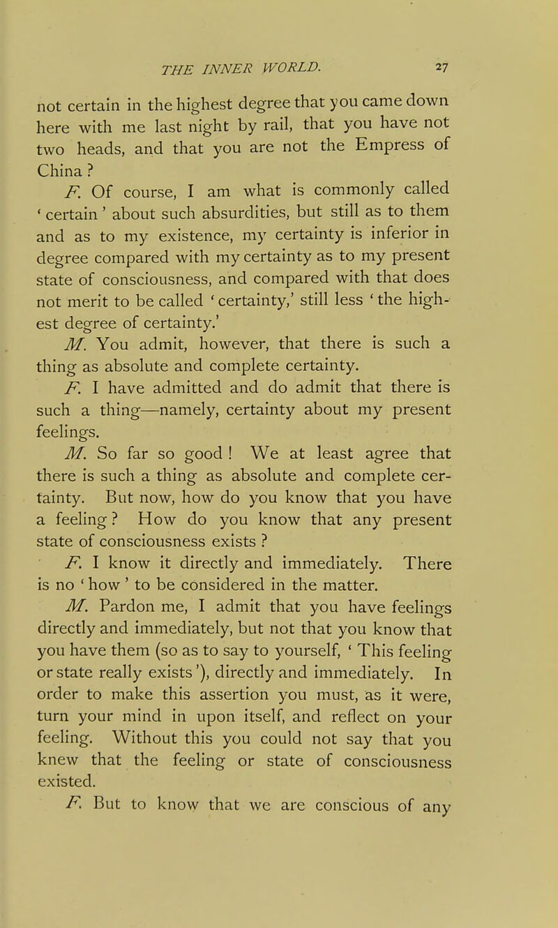 not certain in the highest degree that you came down here with me last night by rail, that you have not two heads, and that you are not the Empress of China ? F Of course, I am what is commonly called ' certain' about such absurdities, but still as to them and as to my existence, my certainty is inferior in degree compared with my certainty as to my present state of consciousness, and compared with that does not merit to be called * certainty,' still less ' the high- est degree of certainty.' M. You admit, however, that there is such a thing as absolute and complete certainty. F. I have admitted and do admit that there is such a thing—namely, certainty about my present feelings. M. So far so good ! We at least agree that there is such a thing as absolute and complete cer- tainty. But now, how do you know that you have a feeling ? How do you know that any present state of consciousness exists ? F. I know it directly and immediately. There is no ' how ' to be considered in the matter. M. Pardon me, I admit that you have feelings directly and immediately, but not that you know that you have them (so as to say to yourself, ' This feeling or state really exists'), directly and immediately. In order to make this assertion you must, as it were, turn your mind in upon itself, and reflect on your feeling. Without this you could not say that you knew that the feeling or state of consciousness existed. F. But to know that we are conscious of any