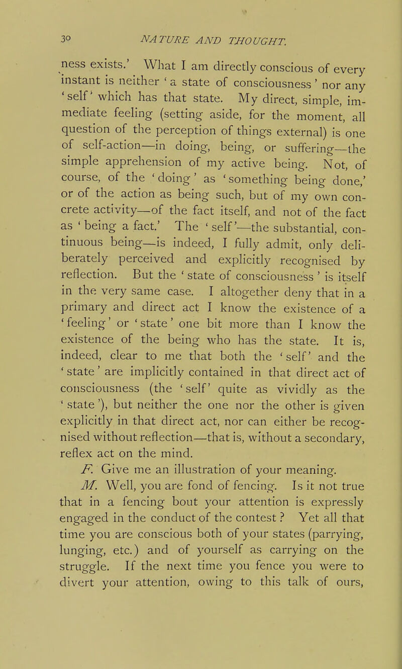 ness exists.' What I am directly conscious of every instant is neither ' a state of consciousness' nor any 'self which has that state. My direct, simple, im- mediate feeling (setting aside, for the moment, all question of the perception of things external) is one of self-action—in doing, being, or suffering—the simple apprehension of my active being. Not, of course, of the ' doing ' as ' something being done,' or of the action as being such, but of my own con- crete activity—of the fact itself, and not of the fact as ' being a fact' The ' self'—the substantial, con- tinuous being—is indeed, I fully admit, only deli- berately perceived and explicitly recognised by reflection. But the ' state of consciousness ' is itself in the very same case. I altogether deny that in a primary and direct act I know the existence of a ' feeling' or ' state' one bit more than I know the existence of the being who has the state. It is, indeed, clear to me that both the 'self and the ' state ' are implicitly contained in that direct act of consciousness (the 'self quite as vividly as the ' state'), but neither the one nor the other is given explicitly in that direct act, nor can either be recog- nised without reflection—that is, without a secondary, reflex act on the mind. F. Give me an illustration of your meaning. M. Well, you are fond of fencing. Is it not true that in a fencing bout your attention is expressly engaged in the conduct of the contest ? Yet all that time you are conscious both of your states (parrying, lunging, etc.) and of yourself as carrying on the struggle. If the next time you fence you were to divert your attention, owing to this talk of ours,