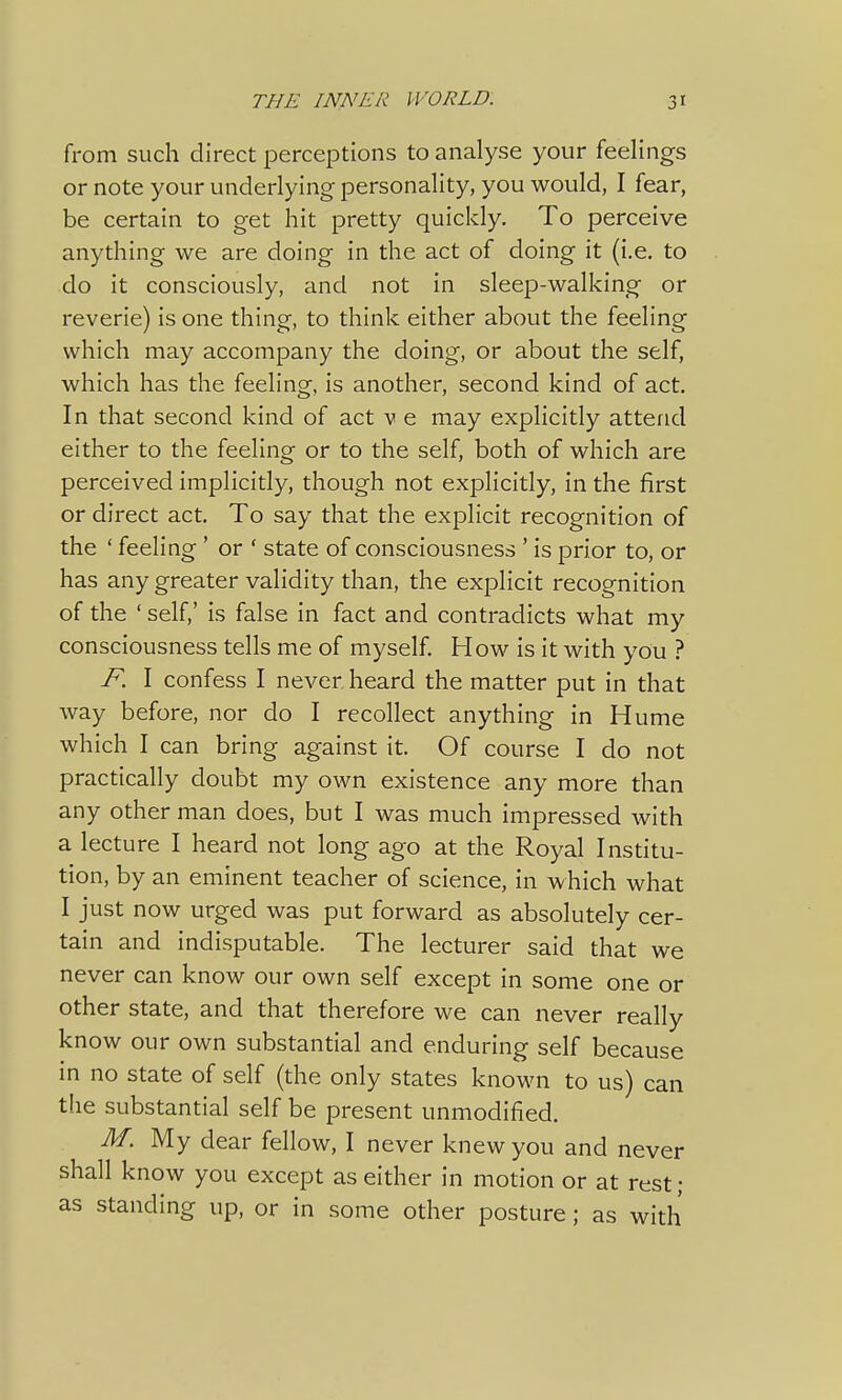 from such direct perceptions to analyse your feelings or note your underlying personality, you would, I fear, be certain to get hit pretty quickly. To perceive anything we are doing in the act of doing it (i.e. to do it consciously, and not in sleep-walking or reverie) is one thing, to think either about the feeling which may accompany the doing, or about the self, which has the feeling, is another, second kind of act. In that second kind of act v e may explicitly attend either to the feeling or to the self, both of which are perceived implicitly, though not explicitly, in the first or direct act. To say that the explicit recognition of the ' feeling ' or ' state of consciousness ' is prior to, or has any greater validity than, the explicit recognition of the ' self,' is false in fact and contradicts what my consciousness tells me of myself. How is it with you ? F. I confess I never, heard the matter put in that way before, nor do I recollect anything in Hume which I can bring against it. Of course I do not practically doubt my own existence any more than any other man does, but I was much impressed with a lecture I heard not long ago at the Royal Institu- tion, by an eminent teacher of science, in which what I just now urged was put forward as absolutely cer- tain and indisputable. The lecturer said that we never can know our own self except in some one or other state, and that therefore we can never really know our own substantial and enduring self because in no state of self (the only states known to us) can the substantial self be present unmodified. M. My dear fellow, I never knew you and never shall know you except as either in motion or at rest ; as standing up, or in some other posture; as with