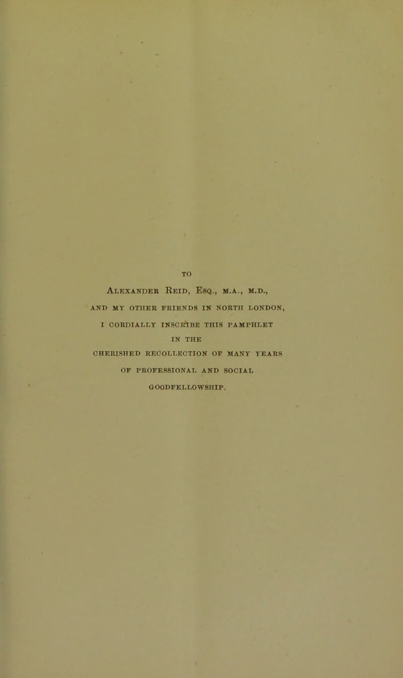 TO Alexander Reid, Esq., m.a., m.d., AND MY OTHER FRIENDS IN NORTH LONDON, I CORDIALLY INSCirtBE THIS PAMPHLET IN THE CHERISHED RECOLLECTION OP MANY YEARS OF PROFESSIONAL AND SOCIAL OOODFELLOW8IIIP.
